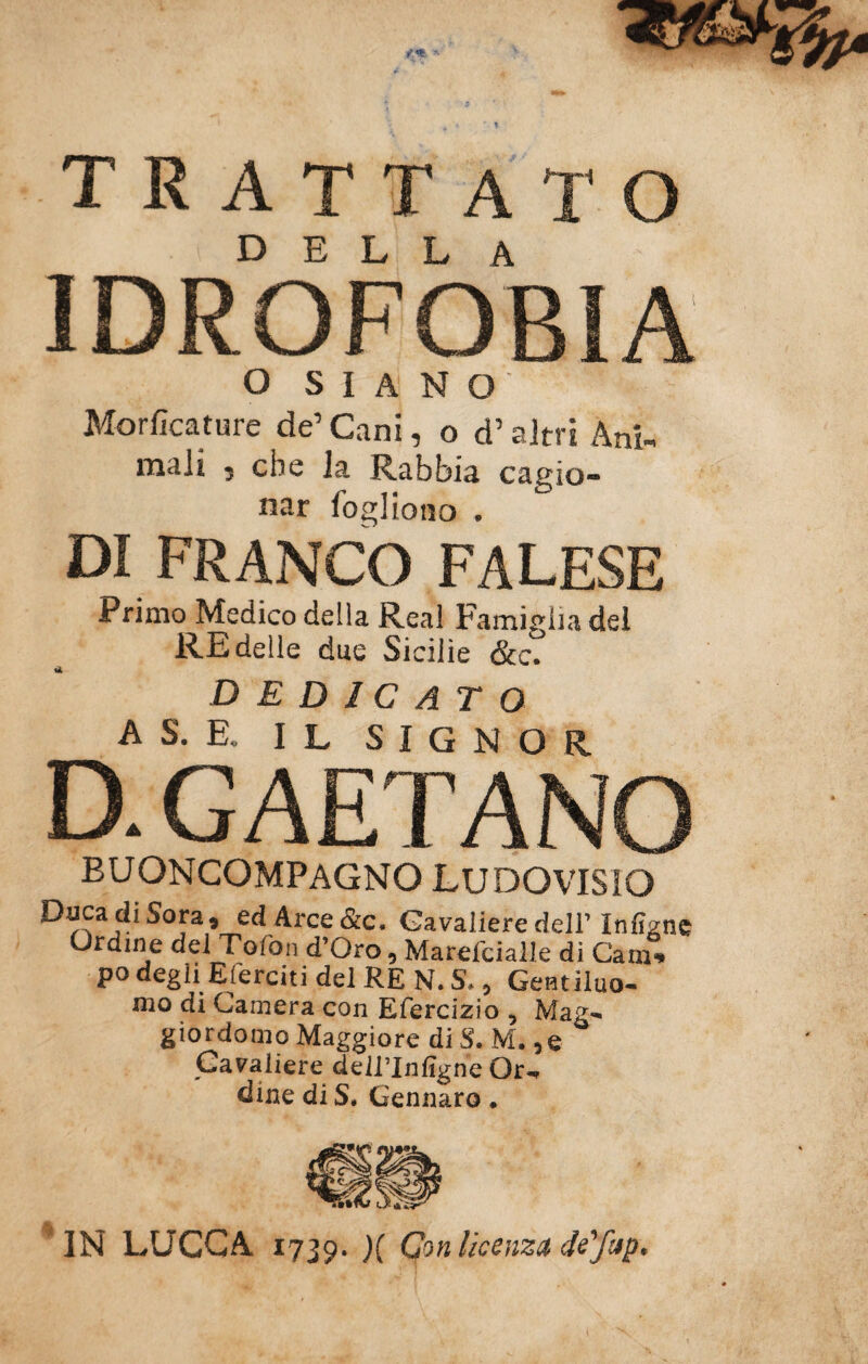 trattato della IDROFOBIA o SIANO Morficature de’ Cani, o d’altri Ani¬ mali , che la Rabbia cagio¬ nar foglioiio . DI FRANCO FALESE Primo Medico della Reai Famiglia del RE delle due Sicilie &c. dedicato AS. E. IL SIGNOR D. GAETANO buoncompagno ludovisxo Caca di Sara, ed Arce &c. Cavaliere deir Infìgne Ordine del Tofon d’Oro, Marefcialle dì Cam-» po degli Eserciti del RE N. S. 9 Genuino- mo di Camera con Efercizio , Mag¬ giordomo Maggiore di S. M. ,e Cavaliere deWInfigne Or¬ dine di S. Gennaro. IN LUCCA 1739. X Gw licenza de'/np*