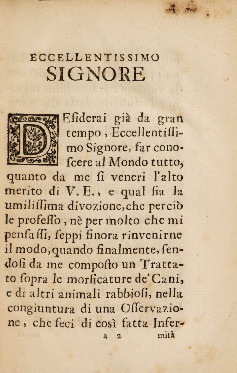 ECCELLENTISSIMO SIGNORE Sfiderai già da gran tempo, Eccellentilfi- mo Signore, far cono- fcere ai Mondo tutto, quanto da me fi veneri l’alto merito di V. E., e qual fìa la umiìifiìma divozione,che perciò le profefio , nè per molto che mi penfaffi, feppi finora rinvenirne il modo,quando finalmente, fen¬ do fi da me comporto un Tratta¬ to lopra le morfìcature de’Cani, e di altri animali rabbie fi, nella congiuntura di una Ofiervazio- ne , che feci di così fatta Infer- a z miti