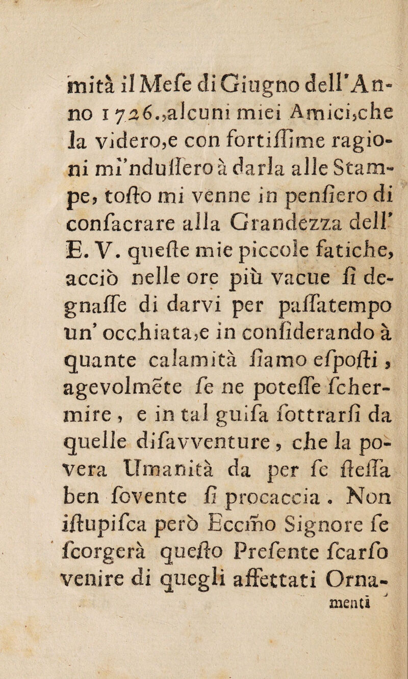 imita ilMefe eli Giugno dell'An¬ no 1726.,alcuni miei Amicfche la videro,e con fortiffime ragio¬ ni mì’ndullero à darla alle Stam¬ pe, tofto mi venne in penfiero di confacrare alla Grandezza dell' E. V. quelle mie piccole fatiche, acciò nelle ore più vacue fi de¬ gnale di darvi per paffatempo un’ occhiata,e in confiderando à quante calamità fìamo efpofti, agevolmete fe ne poteffe fcher- mire , e in tal guifa fottrarfi da quelle difavventure , che la po¬ vera Umanità da per fe ifeiTa ben fovente fi procaccia . Non iftupifea però Eccrno Signore fe feorgerà quello Prefente fcarfo venire di quegli affettati Orna- mentì
