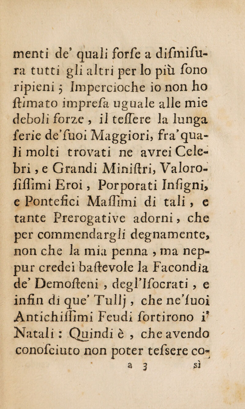 menti de5 quali forfè a difmifu- ra tutti gli altri per lo più fono ripieni $ Impereioche io non ho filmato imprefa uguale alle mie deboli forze , il tefiere la lunga ferie de’fuoi Maggiori, fra’qua¬ li molti trovati ne avrei Cele¬ bri , e Grandi Miniftri, Valoro- fifiìmi Eroi, Porporati Infigni, e Pontefici Ma filmi di tali, e tante Prerogative adorni, che per commendargli degnamente, non che la mia penna , ma nep- pur credei baftevole la Facondia de’ Demofieni , degl’Ifocrati, e infin di que* Tuli), che ne’luoi Antichifiìmi Feudi fortirono i* Natali : Quindi è , che avendo conofciuto non poter tefsere co- a 3 sì