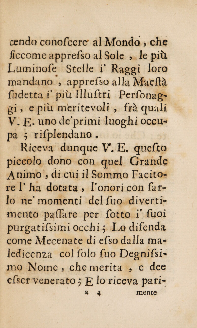 cencio conofcere* al Mondo } che lìccome apprefso al Sole , le più. Luminofe Stelle i’ Raggi loro mandano , apprefso alla Maeftà Ridetta 1 più Illuftri Perfonag- gi, e più meritevoli , fra quali V. E* uno de’primi luoghi occu¬ pa j rifplendano , Riceva dunque V. E. quefto piccolo dono con quel Grande Animo , di cui il Sommo Facito¬ re F ha dotata » l’onori con far¬ lo ne’ momenti del fuo diverti¬ mento paffare per fotto i' fuoi purgatifsimi occhi j Lo difenda come Mecenate di efso dalla ma- led icenza col fola fuo Degnifsi- mo Nome , che merita , e dee efser venerato j E 1° riceva pari-