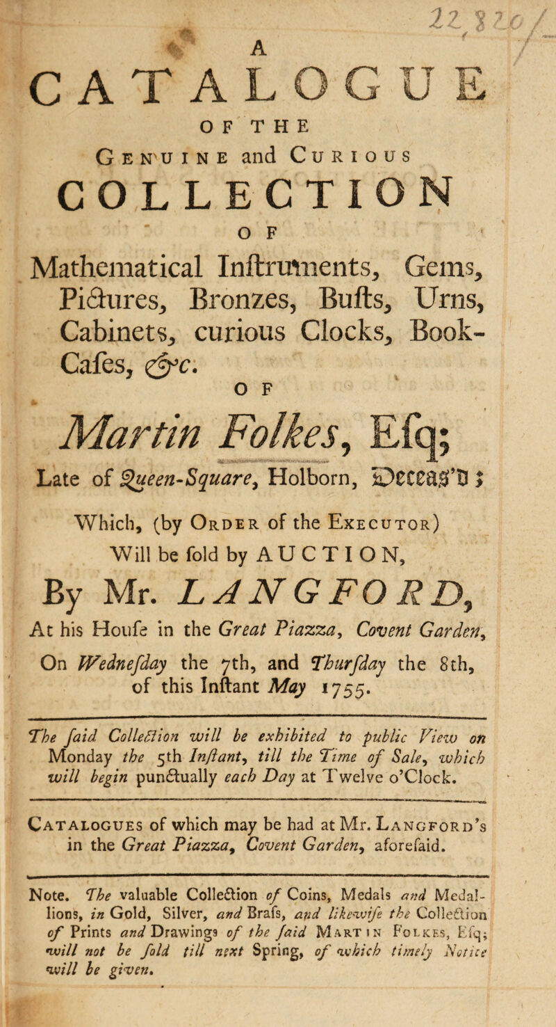 CATALOGUE OF THE G e N' u i n e and Curious COLLECTION OF Mathematical Inftrmnents, Gems, Pictures, Bronzes, Bulls, Urns, Cabinets, curious Clocks, Book- Cafes, &c: O F Jb Martin Folkes, Efq; Late of !$ueen-Square, Holborn, > Which, (by Order of the Executor) Will be fold by A U C T I O N, By Mr. LANGFORD, At his Houfe in the Great Piazza, Covent Garden, On IVednefday the 7th, and Thurfday the 8th, of this Inftant May 1755. The faid Collection will be exhibited to public View on Monday the 5th Inftant, till the Time of Sale, which will begin punctually each Day at Twelve o’Clock. Catalogues of which may be had at Mr. Langford's in the Great Piazza, Covent Garden, aforefaid. Note. The valuable Collection of Coins, Medals and Medal¬ lions, in Gold, Silver, and Brafs, and likeivife the Collection of Prints and Drawings of the Jaid Martin Polices, Efq; •will not be fold till next Spring, of oxhicb timely Notice 1will be given.