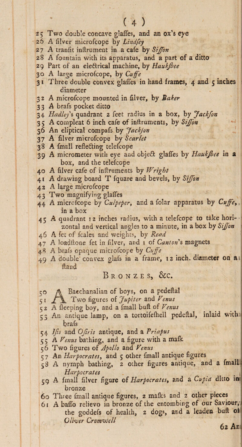 25 Two double concave glafles, and an ox’s eye 26 A filver microfcope by Lindfey 27 A tranftt indrument in a cafe by SiJJbn 28 A fountain with its apparatus, and a part of a ditto 29 Part of an electrical machine, by Haukjbee 30 A large microfcope, by Cuffe 31 Three double convex glafles in hand frames, 4 and 5 inches diameter 3 2 A microfcope mounted in filver, by Baker 3 3 A brafs pocket ditto 34 Hadley s quadrant 2 feet radius in a box, by JackJon 35 A compleat 6 inch cafe of inftruments, by SiJJbn 36 An eliptical compafs by Jackjon 37 A filver microfcope by Scarlet 38 A fmall reflecting teiefcope 39 A micrometer with eye and objeCt glafles by Haukjbee in a box, and the teiefcope 40 A filver cafe of inflruments by Wright 41 A drawing board T fquare and bevels, by Sijfon 43 A large microfcope 43 Two magnifying glafles 44 A microfcope by Culpeper, and a folar apparatus by Cujfe>, in a box 45 A quadrant 12 inches radius, with a teiefcope to take hori¬ zontal and vertical angles to a minute, in a box by Sijfon 46 A fet of fcales and weights, by Read 47 A loadflone fet in filver, and 1 of Canton s magnets 48 A brafs opaque microfcope by Cujfe 49 A double convex glafs in a frame, 12 inch, diameter on a fland Bronzes, &c. 50 A Bacchanalian of boys, on a pedeftal S'1 Two figures of Jupiter and Venus 52 A fleeping boy, and a imall bull of Venus 53 An antique lamp, on a tortoifefhell pedeftal, inlaid with brafs 54 Ifis and OJiris antique, and a Vriapus 55 A Venus bathing, and a figure with a mafk 56 Two figures of Apollo and Venus 5 7 An Harpocrates, and 5 other fmall antique figures 58 A nymph bathing, 2 other figures antique, and a fmall; Harpocrates | £9 A fmall filver figure of Harpocrates, and a Cupid ditto inj bronze 60 Three fmall antique figures, 2 malks and 2 other pieces 61 A baflb relievo in bronze of the entombing of our Saviour, the goddefs of health, 2 dogs, and a leaden bull of Oliver Cromwell 62 An
