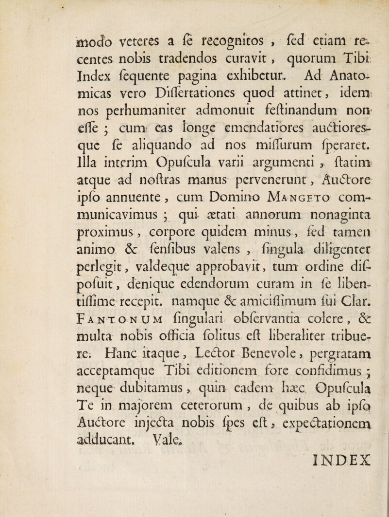 modo veteres a fe recognitos , fed etiam re¬ centes nobis tradendos curavit, quorum Tibi Index fequente pagina exhibetur. Ad Anato¬ micas vero Diflertationes quod attinet, iderc* nos perhumaniter admonuit feffinandum non' efTe ; curni eas ion^e emendatiores auctiores- que fe aliquando ad nos miflurum fperaret. Illa interim Opufcula varii argumenti , {Fatim atque ad noftras manus pervenerunt, Auctore ipfo annuente, cum Domino Mangfto com¬ municavimus ; qui astati annorum nonaginta proximus , corpore quidem minus , ied tamen animo, & lenfibus valens , lingula diligenter perlegit, valdeque approbavit, tum ordine dif- pofuit, denique edendorum curam in le liben- tiffime recepit. namque & amiciffimum fui Clar. Fantonum lingulari obfervantia colere, & multa nobis officia fblitus ed liberaliter tribue- re; Hanc itaque , Ledtor Benevole, pergratam acceptamque Tibi editionem fore confidimus ; neque dubitamus, quin eadem haec Opufcula Te in. majorem ceterorum , de quibus ab ipfo Audtore injedta nobis {pes eft, expedtationem adducant. Vale» INDEX