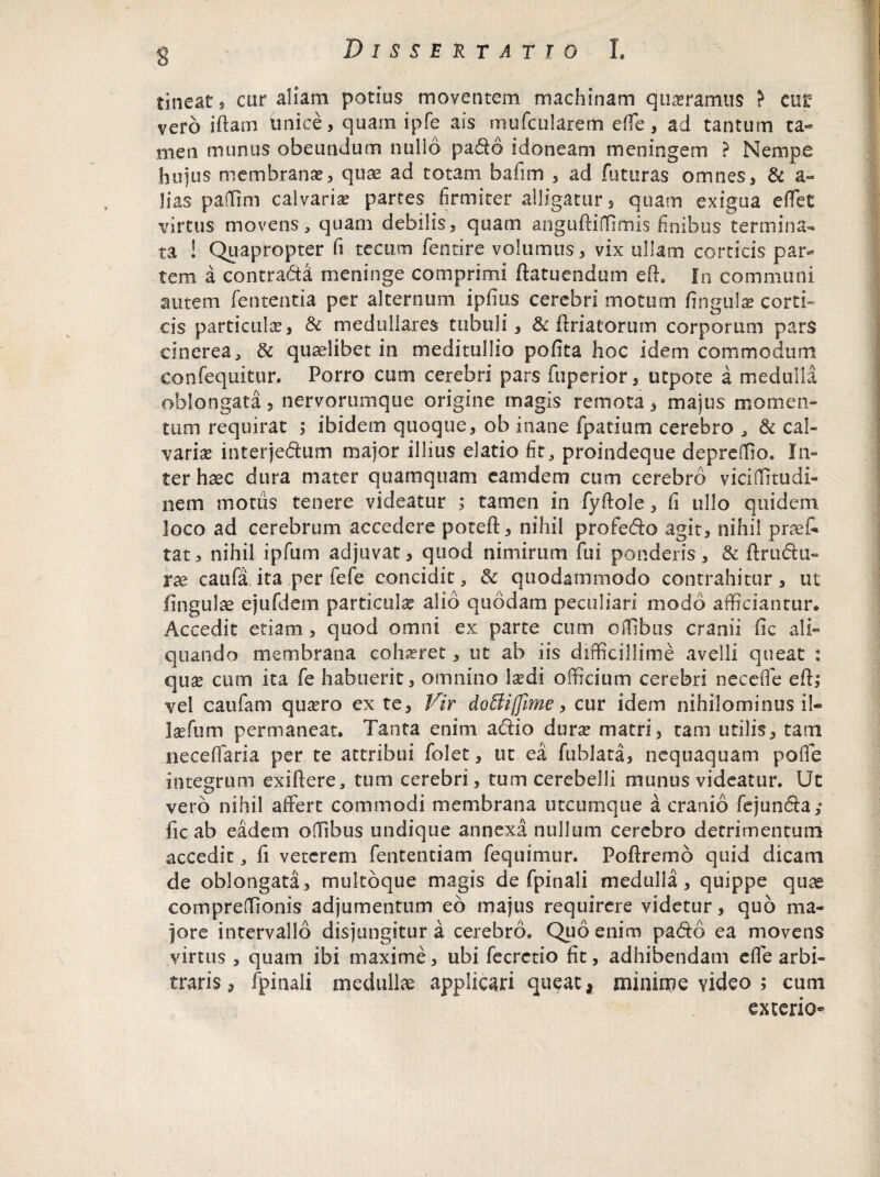 tineat, oir aliam potius moventem machinam quaeramus > eup vero iflam unice, quam ipfe ais mufcularem effe, ad tantum ta¬ men munus obeundum nullo padi6 idoneam meningem ? Nempe hujus membranae, quae ad totam bafim , ad futuras omnes, & a- Jias paffim calvaria partes firmiter alligatur, quam exigua effet virtus movens, quam debilis, quam anguftiffimis finibus termina¬ ta ! Quapropter fi te cum fentire volumus, vix ullam corticis par* tem a contradta meninge comprimi ftatuendum efi:. In communi autem lententia per alternum ipfius cerebri motum lingula? corti¬ cis particula?, & medullares; tubuli, & ftriatorum corporum pars cinerea, & quaelibet in meditullio polita hoc idem commodum confequitur. Porro cum cerebri pars fuperior, utpote a medulla oblongata, nervorumque origine magis remota, majus momen¬ tum requirat , ibidem quoque, ob inane fpatium cerebro , & cal¬ varia? interjedum major illius elatio fit, proindeque depreffio. In¬ ter haec dura mater quamquam eamdem cum cerebro viciffitudi- nem motus tenere videatur ; tamen in fyftole, fi ullo quidem loco ad cerebrum accedere poteft, nihil profedo agit, nihil praeC* tat, nihil ipfum adjuvat, quod nimirum fui ponderis, & ffrudu- xx caufa ita per fefe concidit, & quodammodo contrahitur, ut lingulae ejufdem particula alio quodam peculiari modo afficiantur* Accedit etiam, quod omni ex parte cum offibus cranii Cic ali¬ quando membrana coha?ret 3 ut ab iis difficillime avelli queat : qua? cum ita fe habuerit, omnino laedi officium cerebri neceffe efl,* vel caufam quaero ex te. Vir doEUffime, cur idem nihilominus il- laefum permaneat. Tanta enim adio dura? matri, tam utilis, tam necelfaria per te attribui folet, ut ea fublata, nequaquam poffe integrum exiftere, tum cerebri, tum cerebelli munus videatur. Ut vero nihil affert commodi membrana utcumque a cranio fejunda,- fic ab eadem offibus undique annexa nullum cerebro detrimentum accedit, fi veterem fententiam fequimur. Poftremo quid dicam de oblongata, multoque magis de fpinali medulla, quippe quae compreffionis adjumentum eo majus requirere videtur, quo ma¬ jore intervallo disjungitur a cerebro. Quo enim pado ea movens virtus , quam ibi maxime, ubi fecrctio fit, adhibendam effe arbi¬ traris , fpinali medullae applicari queat, minime video ; cum exterio-