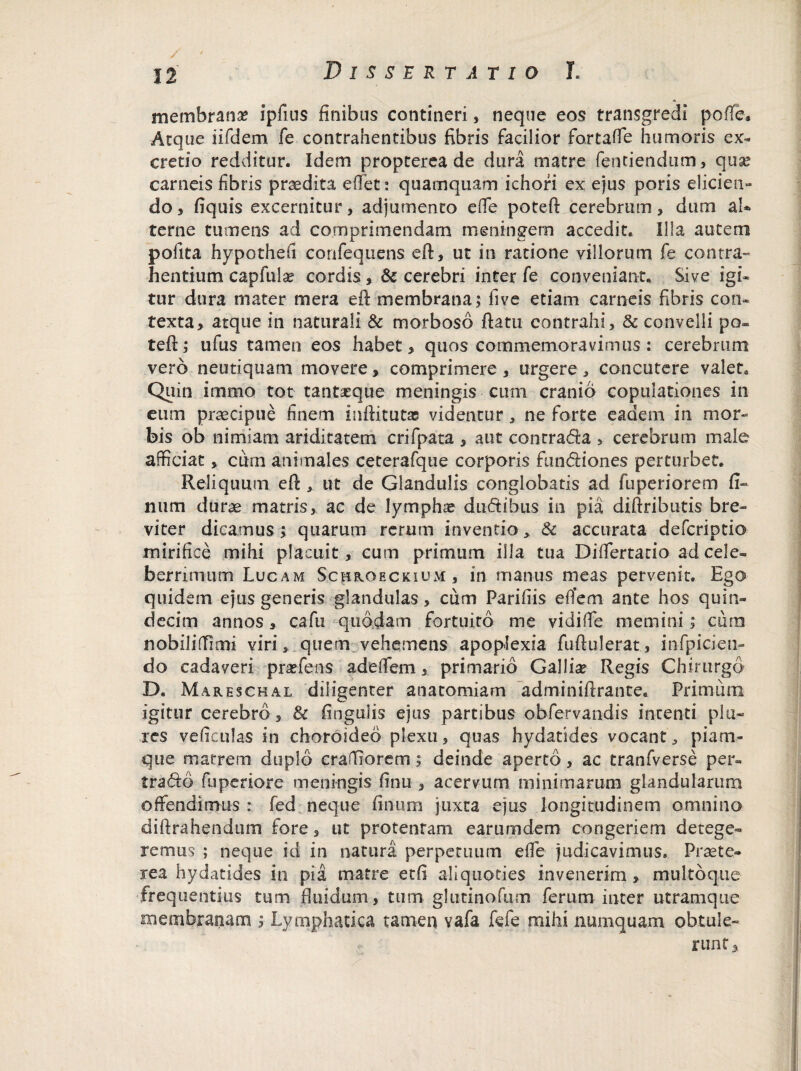 membrana? ipfius finibus contineri, neque eos transgredi pofle. Atque iifdem fe contrahentibus fibris facilior fortafTe humoris ex- cretio redditur. Idem propterea de dura matre Tendendum, qua? carneis fibris praedita eflet: quamquam ichofi ex ejus poris elicien» do, fiquis excernitur, adjumento efie poteft cerebrum, dum aU terne tumens ad comprimendam meningem accedit. Illa autem pofita hypotheu confequens eft, ut in ratione yillorum fe contra- hentium capfula? cordis, & cerebri inter fe conveniant. Sive igi- tur dura mater mera eft membrana; five etiam carneis fibris con¬ texta, atque in naturali & morboso ftatu contrahi, & convelli po~ teft; ufus tamen eos habet, quos commemoravimus : cerebrum vero neutiquam movere, comprimere , urgere, concutere valet. Quin inorno tot tantseque meningis cum cranio copulationes in cum praecipue finem inftitutas videntur, ne forte eadem in mor¬ bis ob nimiam ariditatem crifpata , aut contrada > cerebrum male afficiat, ciim animales ceterafque corporis fundiones perturbet. Reliquum eft ut de Glandulis conglobatis ad fuperiorem fi¬ lium durae matris, ac de lymphae dudibus in pia diftributis bre¬ viter dicamus; quarum rerum inventio* & accurata defcriptio mirifice mihi placuit, cum primum illa tua Dififertatio ad cele¬ berrimum Lucam ScffROECKiuM, in manus meas pervenit. Ego quidem ejus generis glandulas , cum Parifiis efiem ante hos quin¬ decim annos, cafu quodam fortuito me vidifie memini; cum nobiliflfimi viri, quem vehemens apoplexia fuftulerat, infpicien- do cadaveri praefens adeffem, primario Gallice Regis Chirurgo D. Mareschal diligenter anatomiam adminiftrante. Primum igitur cerebro , & finguiis ejus partibus obfervandis intenti pia¬ res veftculas in choroideo plexu, quas hydatides vocant, piam- que matrem duplo craflfiorem; deinde aperto, ac tranfverse per- trado fuperiore meningis finu , acervum minimarum glandularum offendimus : fed neque finium juxta ejus longitudinem omnino diftrahendum fore, ut protentam earumdem congeriem detege¬ remus ; neque id in natura perpetuum effe judicavimus» Praete¬ rea hydatides in pia matre etfi aliquoties invenerim > multoque frequentius tum fluidum, tum glutino fu m ferum inter utramque membranam ; Lymphatica tamen vafa fefe mihi numquam obtule¬ runt,