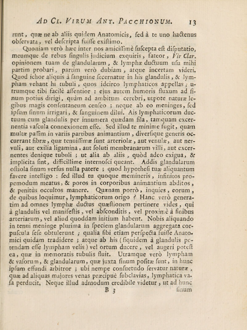 runt, qua» ne ab aliis quidem Anatomicis, fed a te uno ha&enus obfervata, vel defcripta fuiffe exiflimo. Quoniam vero haec inter nos amiciffime fufcepta eft difputatio, meumque de rebus fingulis judicium exquiris, fateor. Vir Clar. opinionem tuam de glandularum , & lymphae dud.uum ufu mihi partim probari, partim vero dubiam , atque incertam videri. Quod ichor aliquis a fanguine fecernatur in his glandulis , & lym¬ pham vehant hi tubuli , quos idcirco lymphaticos appellas y u- rrumque tibi facile alfentior : ejus autem humoris fluxum ad fi- num potius dirigi, quam ad ambitum cerebri, utpote natura? le¬ gibus magis confentaneum cenfeo ; neque ab eo meninges, fed ipfurn linum irrigari, & fanguinem dilui. Ais lymphaticorum duc¬ tuum cum glandulis per innumera quasdam fila, tamquam excer¬ nentia vafcula connexionem e (Te. Sed illud te minime fugit, quam multa? paflim in variis partibus animantium , diverfique generis oc¬ currant fibrae, qua? tenuiffima? funt arteriola , aut venula?, aut ner¬ vuli, aut exilia ligamina , aut foluti membranarum villi, aut excer¬ nentes denique tubuli ; ut alia ab aliis , quod adeo exigua, & implicita fint, difficillime internofci queant. Addis glandularum ofliola linum yerfus nulla patere ; quod hypothefi tuae aliquantum favere intelligo : fed illud tu quoque memineris, infinitos pro- pemodum meatus, & poros in corporibus animantium abditos, & penitus occultos manere. Quasnam porro, inquies, eorum, de quibus loquimur, lymphaticorum origo i Hanc vero genera¬ rim ad omnes lympha? du&us quaeftionem pertinere vides , qui a glandulis vel manifeflis , vel abfconditis , vel proxime a finibus arteriarum, vel aliud quoddam initium habent. Nobis aliquando in tenui meninge plurima in fpeciem glandularum aggregata cor- pufcula fefe obtulerunt ; qualia fibi etiam perfpeda fuifle Anato¬ mici quidam tradidere ; atque ab his (fiquidem a glandulis pe¬ tendam e fle lympham velis) vel ortum ducere, vel augeri potefl ea, qua? in memoratis tubulis fluit. Utramque vero lympham & vaforum, & glandularum, qua? juxta linum pofitae funt, in hunc ipfum effundi arbitror ; ubi nempe confuetudo fervatur natura? , quae ad aliquas majores venas prascipue fubclavias, lymphatica va- fa perducit. Neque illud admodum credibile videtur , ut ad hunc B 5 linum