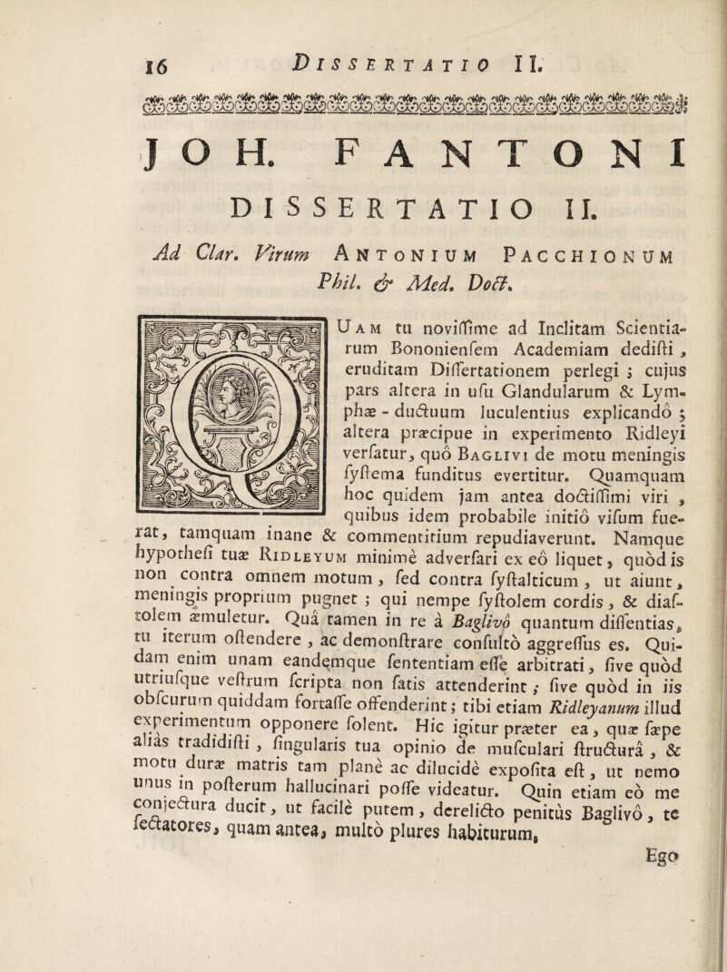 F A TONI DISSERTATIO II. Ad Clay. Virum Antonium Pacchionum Phil. & Med. Doff> U a m tu noviffime ad Inclitam Scientia*' rum Bononienfem Academiam dedidi * eruditam Didertationem perlegi j cujus pars altera in ufu Glandularum & Lym¬ phae - du&uutn luculentius explicando 5 altera praecipue in experimento Ridleyi verfatur, quo Baglivi de motu meningis fydema funditus evertitur» Quamquam hoc quidem jam antea dodlifidmi viri , quibus idem probabile initio vifum fue« rat, tamquam inane & commentitium repudiaverunt» Namque hypothefi tu^ Ridleyum minime adverfari exeo liquet 5 quod is non contra omnem motum, fed contra fydalticum , ut aiunt s meningis proprium pugnet ; qui nempe fydolem cordis, & diad tolem aemuletur. Qua tamen in re a Baglivo quantum didendas* tu iterum odendere , ac demondrare confufto aggrediis es. Qui- ciam enim unam eandqmque fententiam ede arbitrati* five quod utriufque vedrum fcripta non fatis attenderint ,* five quod in iis o eurum quiddam fortade offenderint; tibi etiam Ridleyanum illud experimentum opponere folent. Hic igitur pneter ea, quae fepe a.ias tradidifti , lingularis tua opinio de mufculari flrudura , & motu dur* matris tam plane ac dilucide expolita eft, ut nemo unus m pofterum hallucinari polTe videatur. Quin etiam eo me conjeaura ducit, ut facile putem, dcreli&o penitus Baglivo, te sectatores, quam antea, multo plures habiturum, Ego