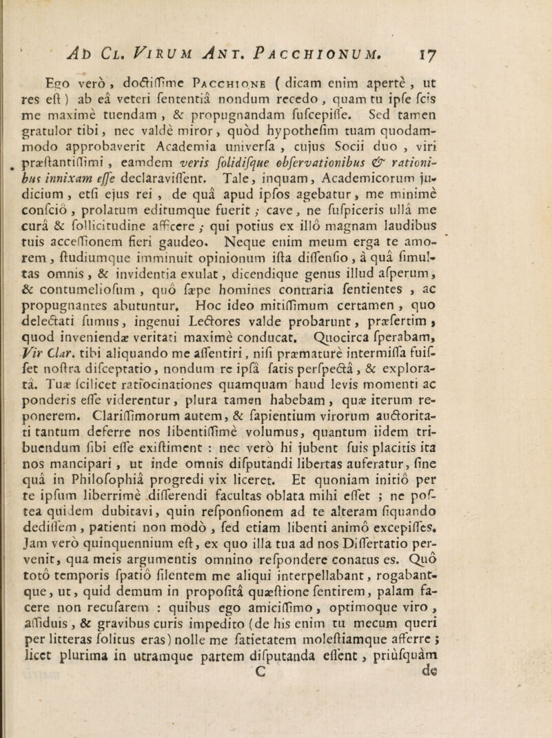 Ego vero , dodiffime Pacchtone ( dicam enim aperte , ut res eft ) ab ea veteri fententia nondum recedo , quam tu ipfe fcis me maxime tuendam , Se propugnandam fufeepifie. Sed tamen gratulor tibi, nec valde miror, quod hypothefim tuam quodam¬ modo approbaverit Academia univerfa , cujus Socii duo , viri praffiantiffimi , eamdem veris folidifque ebfervationibus & rationi¬ bus innixam ejje declaraviflent. Tale, inquam, Academicorum ju¬ dicium , etfi ejus rei , de qua apud ipfos agebatur, me minime confcio , prolatum editumque fuerit,* cave, ne fufpiceris ulla me cura & follicitudine afficere ,* qui potius ex illo magnam laudibus tuis acceffionem fieri gaudeo* Neque enim meum erga te amo¬ rem, ftudiumque imminuit opinionum ifta didendo, aqua fimu!- tas omnis, & invidentia exulat, dicendique genus illud afperum, & contumeliofum , quo fape homines contraria fentientes , ac propugnantes abutuntur. Hoc ideo mitiffiimum certamen , quo deledati fumus, ingenui Ledores valde probarunt, pr^fertim > quod invenienda veritati maxime conducat. Quocirca fperabam. Vir Clar. tibi aliquando me affientiri, nifi praemature intermiffia fuif- fet noftra difeeptatio, nondum re ipfa fatis perfpeda, & explora¬ ta. Tua? fcilicet ratiocinationes quamquam haud levis momenti ac ponderis effie viderentur, plura tamen habebam, qua? iterum re¬ ponerem. Clariffimorum autem, & fapientium virorum audorita- ti tantum deferre nos libentitfime volumus, quantum iidem tri¬ buendum fibi effie exiftiment : nec vero hi jubent fuis placitis ita nos mancipari , ut inde omnis difputandi libertas auferatur, fine qua in Philofophia progredi vix liceret. Et quoniam initio per te ipfum liberrime differendi facultas oblata mihi effiet ; ne poffi tea quidem dubitavi, quin refponfionem ad te alteram fiquando dediffem , patienti non modo , fed etiam libenti animo excepiffies. Jam vero quinquennium effi, ex quo illa tua ad nos Diffiertatio per¬ venit, qua meis argumentis omnino refpondere conatus es. Quo toto temporis fpatio filentem me aliqui interpellabant, rogabant- que, ut, quid demum in propofita quaeftione fentirem, palam fa¬ cere non recufarem : quibus ego amiciffiimo, optimoque viro , affiiduis , & gravibus curis impedito (de his enim tu mecum queri per litteras folicus eras) nolle me fatietatem molefiiamque affierre ; licet plurima in utramque partem difputanda effient, priufquam C d<3