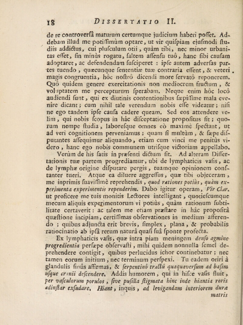 de re controverfa maturum certum que judicium haberi poffet. Ad¬ debam illud me potiffimum optare, ut vir quifpiam ejufmodi ftu- diis addidus, cui plufculum otii > quam tibi, nec minor urbani¬ tas edet, fin minus rogatu, falcem affenfu tuo, hanc fibi caufam adoptaret, ac defendendam fufciperet : ipfe autem adverfas par¬ tes tuendo , quaecunque fententise tuae contraria effent, & veteri # magis congruentia, hoc noftrd dicendi more fervato reponerem. Quo quidem genere exercitationis non mediocrem frudum , & voluptatem me percepturum fperabatn, Neque enim hoc loco audiendi funt, qui ex diutinis contentionibus fsepiffime mala eve» nire dicant; cum nihil tale verendum nobis ede videatur; niii ne ego tandem ipfe caufa cadere queam. Sed eos attendere ve¬ lim , qui nobis fcopus in hac difceptatione propofitus fit; quo¬ rum nempe ftudia , laborefque omnes eo maxime fpedant, ut ad Veri cognitionem perveniamus i quam fi multum, & faspe dif- putantes afFequimur aliquando, etiam cum vinci me penitus vi¬ dero , hanc ego nobis communem utrifque vidoriam appellabo* Verum de his fatis in praefenti didum fit. Ad alteram Differ- tationis tuae partem progrediamur, ubi de lymphaticis vafis, ac de lymphae origine difputare pergis, tuamque opinionem conf» tanter tueri. Atque ea diluere aggreflus, quae tibi objeceram , me inprimis fuaviffime reprehendis , quod rationes potius, quam ex- perimenta experimentis rependerim, Dabo igitur operam. Vir Clar* ut proficere me tuis monitis Ledores intelligant, quotiefeumque mecum aliquis experimentorum vi potius, quam rationum fubti- litate certaverit: ac talem me etiam praeftare in hac propoli ta quaeftione incipiam, certiflimas obfervationes in medium afferen¬ do ; quibus adjunda erit brevis, fimplex, plana, Se probabilis ratiocinatio ab ipfa rerum natura qtiafi fua fponte profeda,. Ex lymphaticis vafis, quae intra piam meningem denfo agmine progredientia perfaepe obfervafti, mihi quidem nonnulla femel de¬ prehendere contigit, quibus perlucidus ichor continebatur ; nec tamen eorum initium , nec terminum perfpexi. Tu eadem oriri a glandulis fimis affirmas, & ferpentino traTiu quaquaverfum ad hafim ufque cranii defeendere* Addis humorem, qui in hifce vafis fluit, per vasculorum porulos, ftve pufilla fligmata hinc inde hiantia roris adinflar exfudare, Hiant $ inquis , ad levigandam interiorem dur& matris