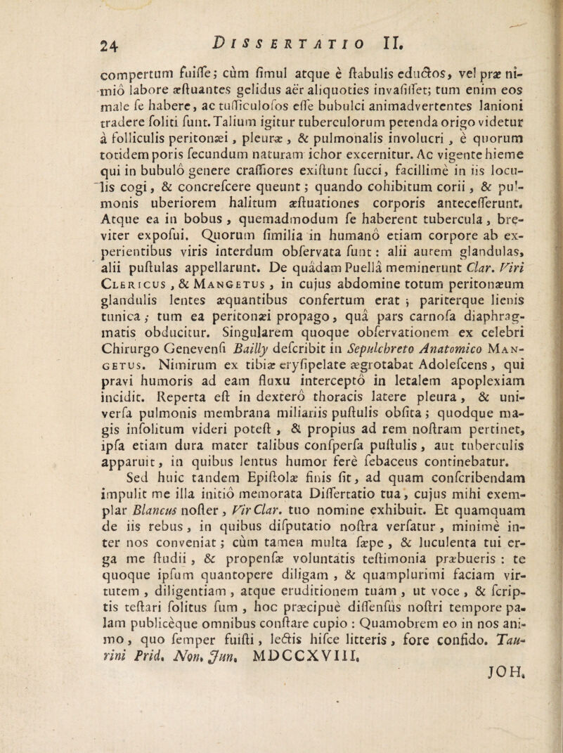 compertum fuifle,* cum fimul atque e Aabulis edndos, ve! prae ni- inio labore aefluantes gelidus aer aliquoties invafifiet; tum enim eos male fe habere, ac tufliculofos efle bubulci animadvertentes lanioni tradere foliti funt. Talium igitur tuberculorum petenda origo videtur a Folliculis peritonaei, pleura?, & pulmonalis involucri , e quorum totidem poris fecundum naturam ichor excernitur. Ac vigente hieme qui in bubulo genere craiTiores exiftunt fucci, facillime in iis locu¬ lis cogi, & concrefcere queunt; quando cohibitum corii, & pul¬ monis uberiorem halitum afluationes corporis antecelTerunt, Atque ea in bobus , quemadmodum fe haberent tubercula, bre¬ viter expofui. Quorum fimilia in humano etiam corpore ab ex¬ perientibus viris interdum obfervata funt: alii aurem glandulas, alii puflulas appellarunt. De quadam Puella meminerunt Clar. Viri Cl ericus , & Mangetus , in cujus abdomine totum peritoneum glandulis lentes aequantibus confertum erat *, pariterque lienis tunica,- tum ea peritonei propago, qua pars carnofa diaphrag¬ matis obducitur. Singularem quoque obfervationem ex celebri Chirurgo Genevenfi Bailly deferibit in Sepulchreto Anatomico Man¬ getus. Nimirum ex tibia? cryfipelate aegrotabat Adolefcens , qui pravi humoris ad eam fluxu intercepto in letalem apoplexiam incidit. Reperta efi in dextero thoracis latere pleura , & uni- verfa pulmonis membrana miliariis puftulis obfita; quodque ma¬ gis infolitum videri poteft , & propius ad rem no Aram pertinet, ipfa etiam dura mater talibus confperfa puflulis, aut tuberculis apparuit, in quibus lentus humor fere febaceus continebatur. Sed huic tandem Epiflolae finis fit, ad quam confcribendam impulit me illa initio memorata Diflertatio tua, cujus mihi exem¬ plar Blancus nofler, FirClar. tuo nomine exhibuit. Et quamquam de iis rebus, in quibus difputacio noAra verfatur, minime in¬ ter nos conveniat 5 cum tamen multa fa?pe , & luculenta tui er¬ ga me Audii, &c propenfe voluntatis teftimonia praebueris : te quoque ipfum quantopere diligam , & quamplurimi faciam vir¬ tutem , diligentiam , atque eruditionem uiam , ut voce , & ferip- tis teflari folitus fum , hoc praecipue diflenfus noftri tempore pa¬ lam publiceque omnibus conflare cupio : Quamobrcm eo in nos ani¬ mo , quo femper fmfti, ledis hifce litteris, fore confido. Tau¬ rini Prid, Non*MDCCXVIII, JOH,