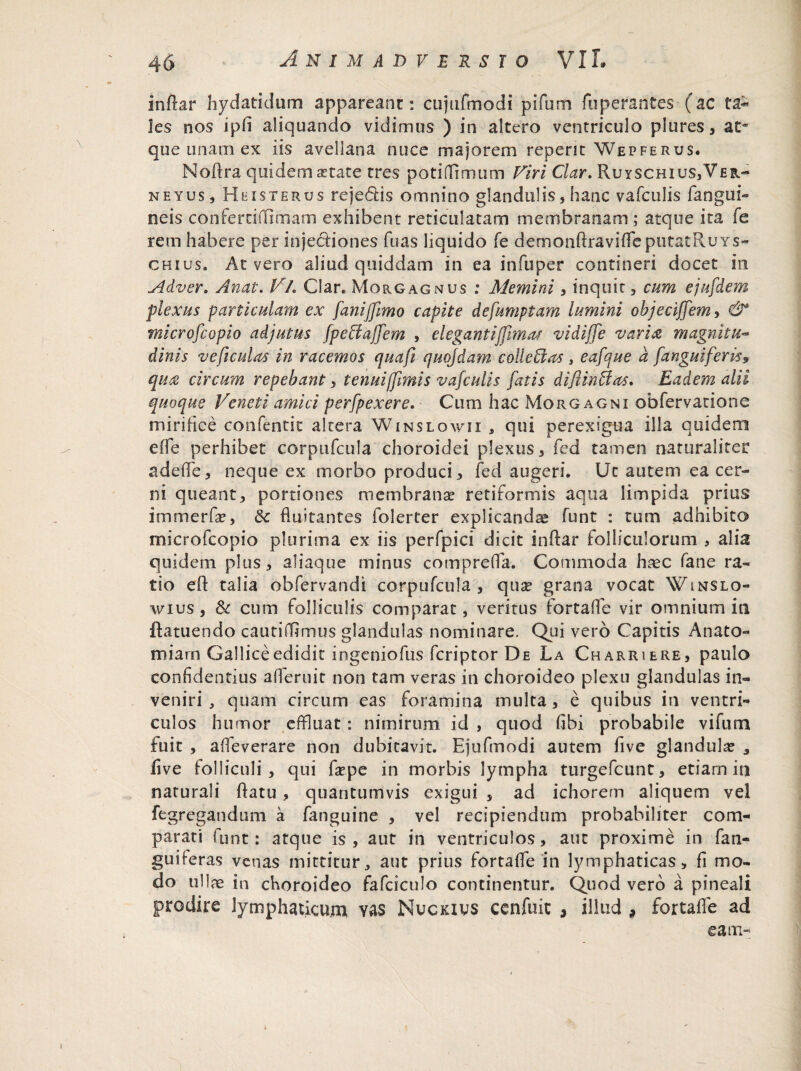 inftar hydatidum appareant: cujiifmodi pifum fuperantes (ac les nos ipd aliquando vidimus ) in altero ventriculo plures, at¬ que unam ex iis avellana nuce majorem repent Wepferus. Noftra quidem aetate tres poti fumum Viri Clar. Ruyschius,Ver- neyus, H eis te rus reje&is omnino glandulis, hanc vafculis (angui- neis confertiffimam exhibent reticulatam membranam ; atque ita fe rem habere per injectiones fuas liquido fe demonftravifleputatRuYs- chius. At vero aliud quiddam in ea infuper contineri docet in Adver. Anat. Vh Clar. Morgagnus : Memini , inquit, cum ejufdem plexus particulam ex fanijjimo capite defumptam lumini objeciffem, & microfcopio adjutus fpeftaffem , elegantiffimas vi di (Te varia m agnitu- dinis ve ficulas in racemos quafi quojdam colleffas , eafque a fanguiferis9 qua circum repebant, tenuiffimis vafculis fatis difiinffas. Eadem alii quoque Veneti amici perfpexere. Cum hac Morgagni obfervatione mirifice confentit altera Winslowii , qui perexigua illa quidem ede perhibet corpufcula choroidei plexus, fed tamen naturaliter adede, neque ex morbo produci, fed augeri. Ut autem ea cer¬ ni queant, portiones membrana? retiformis aqua limpida prius immerfae, Sc duitantes folerter explicandae funt : tum adhibito microfcopio plurima ex iis perfpici dicit inflar folliculorum , alia quidem plus, aliaqtie minus compreda. Commoda hasc fane ra¬ tio ed talia obfcrvandi corpufcula , qu^ grana vocat Winslo- wius, & cum folliculis comparat, veritus fortade vir omnium ia flatuendo cautifflrrsus glandulas nominare. Qui vero Capitis Anato- miam Gallice edidit ingeniofus fcriptor De La Charriere, paulo confidentius aderuit non tam veras in choroideo plexu glandulas in¬ veniri , quam circum eas foramina multa, e quibus in ventri¬ culos humor effluat : nimirum id , quod dbi probabile vifum fuit , adeverare non dubitavit. Ejufmodi autem dve glandulae 3 dve folliculi , qui fa?pe in morbis lympha turgefcunt, etiam in naturali datu , quantumvis exigui , ad ichorem aliquem vel fegregandum a fanguine , vel recipiendum probabiliter com¬ parati funt: atque is, aut in ventriculos, aut proxime in fan- guiferas venas mittitur, aut prius fortade in lymphaticas, fi mo¬ do ullas in choroideo fafciculo continentur. Quod vero a pineali prodire lymphaticum vas Nuckivs cenfuit , illud , fortade ad eam»