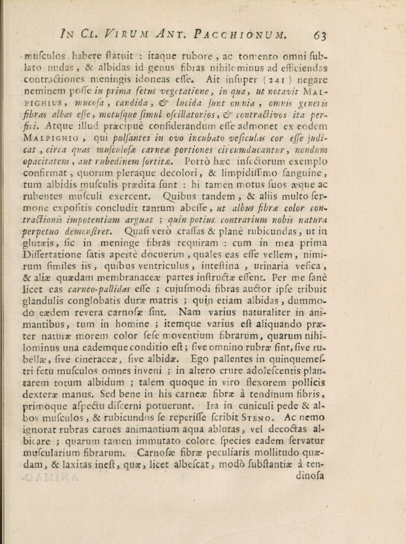 mufculos habere (latuit : itaque rubore , ac torrento omni fub- Jato nudas , & albidas id genus fibras nihilominus ad efficiendas contradiones meningis idoneas effie* Ait in fu per (241 ) negare neminem pofie in prima fetus vegetatione, in qua, ut notavit Mal- pi g hi us , mucofa , candida, & lucida junt omnia , omnis generis fibras albas efje, motufque fivmnl ofcillatorios, & contrafflivos ita per¬ fici. Atque illud praecipue confiderandum effie admonet ex eodem Malpigh 10 qui pulfiantes in ovo incubato ve ficulas cor effie judi¬ cat y circa quas mufculofie carnea portiones circumducantur, nondum opacitatem , aut rubedinem fortita. Porro hasc infedorum exemplo confirmat, quorum pleraque decolori, & limpidiffimo fanguine, tum albidis mufculis praedita funt : hi tamen motus fuos aeque ac rubentes mifficuli exercent. Quibus tandem , & aliis multo Ter¬ mone expolitis concludit tantum ab effie , ut albus fibra color con¬ tra fiionis impotentiam arguat ; quin potius contrarium nobis natura perpetuo demcnftret. Quafi vero craffias & plane rubicundas, ut in glutas is, fic in meninge fibras requiram : cum in mea prima Diffiertatione Tatis aperte docuerim , quales eas effie vellem, nimi¬ rum fimiles iis, quibus ventriculus , inteftina , urinaria vefica , & alias quasdam membranaceae partes inftrudae effient. Per me fime licet eas carneo-pallidas effie ; cujufmodi fibras audor ipTe tribuit glandulis conglobatis duras matris ; quin etiam albidas, dummo¬ do easdem revera carnofas fint. Nam varius naturaliter in ani¬ mantibus, tum in homine ; it em que varius eft aliquando prae¬ ter naturas morem color TeTe moventium fibrarum, quarum nihi¬ lominus una eademqueconditio eft; fiveomnino rubras fint,ftve ru¬ bellae, five cineracea, five albidas. Ego pallentes in quinquemeffi tri fetu mufculos omnes inveni ; in altero crure adolcTcentis plan¬ tarem totum albidum ; talem quoque in viro flexorem pollicis dexteras manus. Sed bene in his carneae fibras a tendinum fibris, primoque aTpedu difeerni potuerunr. Ira in cuniculi pede & al^ bos mufculos, & rubicundos Te reperiffe Tcribit Steno, Ac nemo ignorat rubras carnes animantium aqua ablutas, vel decodas al¬ bicare ; quarum tamen immutato colore fpecies eadem fervatur rmfficularium fibrarum. Carnofae fibras peculiaris mollitudo quas¬ dam, & laxitas ineft, quas, licet albefeat, modo fubftantiae a ten- dinofa