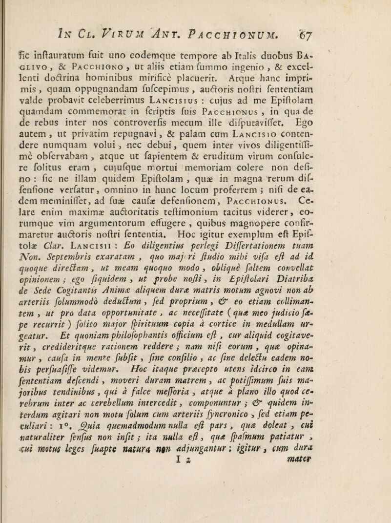 fic inftauratum fuit uno eodemque tempore ab Italis duobus Ba- glivo, & Pacchiono , ut aliis etiam fumrno ingenio, & excel¬ lenti dodrina hominibus mirifice placuerit. Atque hanc impri¬ mis, quam oppugnandam fufcepimus, au&oris nofiri fententiam valde probavit celeberrimus Lancisius : cujus ad me Epiftolam quamdam commemorat in feriptis fuis Pacchionus, in qua de de rebus inter nos controverfis mecum ille difputaviflet. Ego autem, ut privarim repugnavi, & palam cum Lancisio conten¬ dere numquam volui , nec debui, quem inter vivos diligentiffi- me obfervabam , atque ut fapientem & eruditum virum confide¬ re folitus eram , cujufque mortui memoriam colere non defi- no : fic ne illam quidem Epiftolam , quae in magna rerum dif- fenfione verfatur, omnino in hunc locum proferrem ; nifi de ea¬ dem meminiftet, ad fuae caufas defenfionem, Pacchionus. Cc* lare enim maxima? aucftoritatis teftimonium tacitus viderer, eo- rumque vim argumentorum effugere , quibus magnopere confir¬ maretur auftoris noftri fententia. Hoc igitur exemplum eft Epit- tola? Clar. Lanci si i : Eo diligentius perlegi Differtationcm tuam 'Non. Septembris exaratam , quo maj< ri Jludio mihi vifa eft ad id quoque direftam, ut meam quoquo modo , oblique faltem convellat opinionem ,* ego fiquidem , ut probe nofli, in Epiftolari 'Diatriba, de Sede Cogitantis Anima aliquem dura matris motum agnovi non ah arteriis folummodo deduff/m, fed proprium, & eo etiam cclliman- tem , ut pro data opportunitate , ac neceffitate ( qua meo judicio fa- pe recurrit) [olito major fpirituum copia d cortice in medullam ur¬ geatur. Et quoniam pbilofophantis officium eft , cur aliquid cogitave¬ rit , credideritque rationem reddere ,• nam nifi eorum , qua opina¬ mur , caufa in mente fubftt , fine conftlio , ac fine deleffu eadem no¬ bis perfuafiffe videmur. Hoc itaque pracepto utens idcirco in eant fententiam defeendi, moveri duram matrem, ac potijfimum fuis ma¬ joribus tendinibus, qui d falce mefforia , atque d plano illo quod ce* rebrum inter ac cerebellum intercedit, componuntur ; & quidem in¬ terdum agitari non motu folum cum arteriis fyncronico , fed etiam pe¬ culiari : i°. Jjjhiia quemadmodum nulla eft pars, qua dole at , cui naturaliter fenfus non in fit; ita nulla eft, qua Jpafmum patiatur , 4ui motus leges fuapte natura nw adjungantur; igitur, cum dura. I z mater