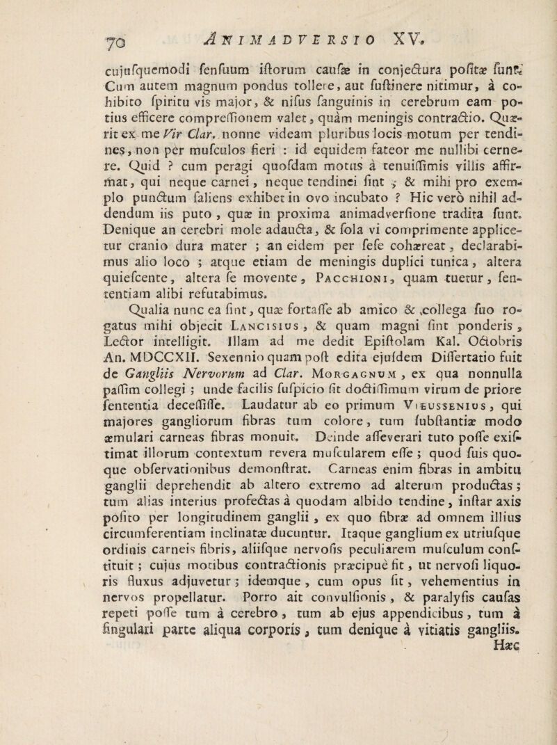 cujofqaernodi fenfuum iftorum caufae in conjedura poCitx fun?e Cum autem magnum pondus tollere, aut fuftinere nitimur, a co¬ hibito fpiritu vis major, & nifus fanguinis in cerebrum eam po« dus efficere compreffionem valet, quam meningis contradio. Qux» ritex me Vir Clar. nonne videam pluribus locis motum per tendi¬ nes, non per mufculos fieri : id equidem fateor me nullibi cerne¬ re. C^tiid ? cum peragi quofdam motus a tenuiffimis villis affir- tfiat, qui neque carnei, neque tendinei fint * & mihi pro exem¬ plo pundum fallens exhibet in ovo incubato ? Hic vero nihil ad¬ dendum iis puto , qu^ in proxima animadverfione tradita funt. Denique an cerebri mole adauda, 3c fola vi comprimente applice¬ tur cranio dura mater ; an eidem per fefe cohaereat, declarabi¬ mus alio loco ; atque etiam de meningis duplici tunica, altera quiefcente, alrera fe movente, Pacchiqni, quam tuetur, fen« tenti a m alibi refutabimus. Qualia nunc ea fint, quae fortafTe ab amico & .collega ibo ro¬ gatus mihi objecit Lancisius , & quam magni fint ponderis , Ledor intelligit. Illam ad me dedit Epiftolam Kal. Odiobris An. MDCCX1I. Sexennio quam poft edita ejufdem Dilfertatio fuit de Gangliis Nervorum ad Clar. Morgagnum , ex qua nonnulla paffim collegi ; unde facilis fufpicio fit dodiflfimum virum de priore lententia deceffifle. Laudatur ab eo primum VYeussenius, qui majores gangliorum fibras tum colore, tum fubftantia? modo asm 11 lari carneas fibras monuit. Deinde afleverari tuto poflfe exit timat illorum contextum revera mufcularem efle ; quod fuis quo¬ que obfervacionibus demonftrat. Carneas enim fibras in ambitu ganglii deprehendit ab altero extremo ad alterum produdas; tum alias interius profedas a quodam albido tendine, inftar axis pofito per longitudinem ganglii , ex quo fibra? ad omnem illius circumferentiam inclinatas ducuntur. Itaque gangliumex utriufque ordinis carneis fibris, aliifque nervofis peculiarem mufculum cont tituit ; cujus motibus contradionis praecipue fit, ut nervoli liquo¬ ris fluxus adjuvetur ; idemque , cum opus fit, vehementius in nervos propellatur. Porro ait convulfionis , & paralyfis caufas repeti poffie tum a cerebro , tum ab ejus appendicibus , tum a lingulari parce aliqua corporis, tum denique a vitiatis gangliis*, Hxc