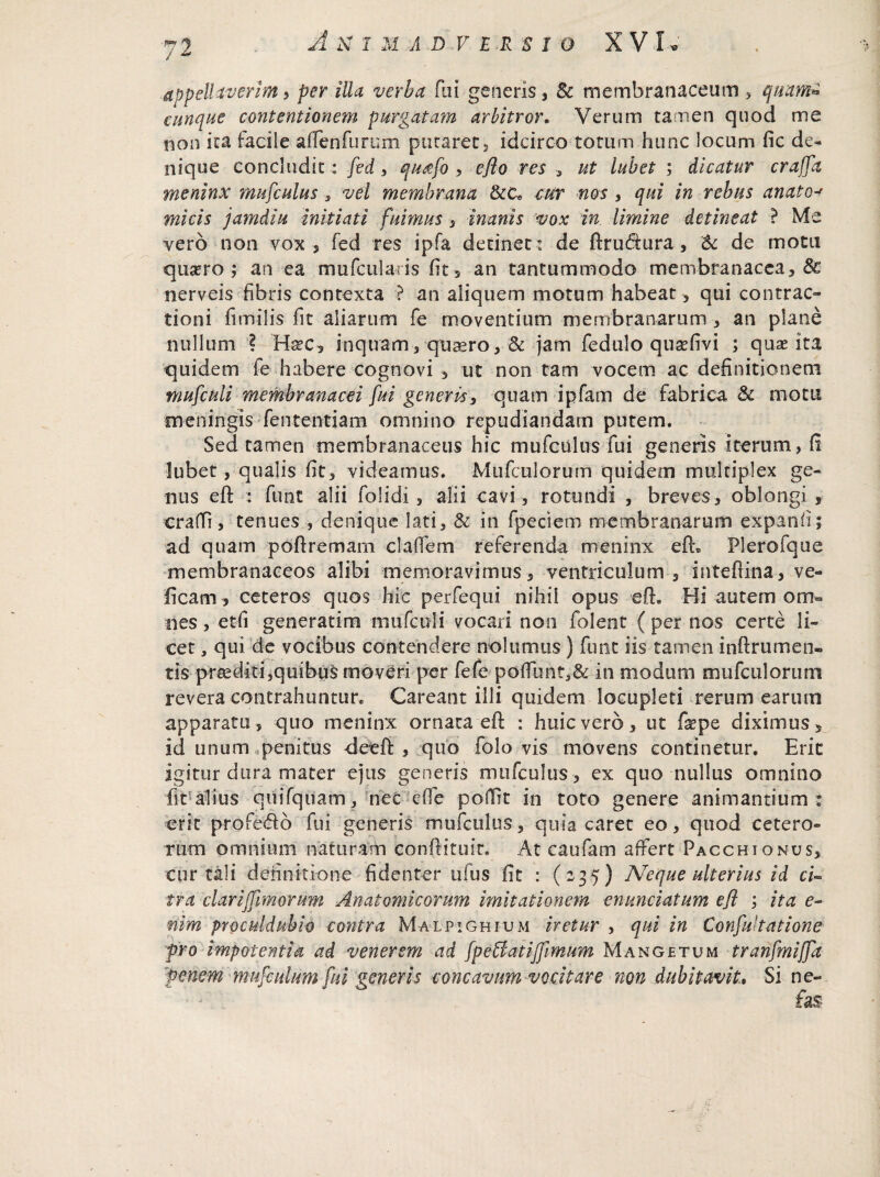 appellaverim , per illa verba fui generis , & membranaceum , quam* cunque contentionem purgatam arbitror. Verum tamen quod me non ita facile aftenfurum putaret, idcirco totum hunc locum fic de¬ nique concludit: fed > qu&fo , eflo res , ut 'lubet ; dicatur crajfa meninx mufculus s vel membrana &C* cur nos , qui in rebus anato•* micis jamdiu initiati fuimus , inanis vox in limine detineat ? Me vero non vox, fed res ipfa detinet : de ftrudtura, & de motu qustro ; an ea mufcularis fit 5 an tantummodo membranacea, 6c nerveis fibris contexta ? an aliquem motum habeat * qui contrac¬ tioni fimilis fit aliarum fe moventium membranarum , an plane nullum ? Ha?e, inquam , quaero, 8c jam fedulo qusefivi ; quae ita quidem fe habere cognovi , ut non tam vocem ac definitionem mufculi membranacei fui generis, quam ipfam de fabrica & motu meningis fententiam omnino repudiandam putem. Sed tamen membranaceus hic mufculus fui generis iterum, fi lubet, qualis fit, videamus. Mufculorum quidem multiplex ge¬ nus eft : funt alii folidi , alii cavi , rotundi , breves, oblongi , crafli, tenues , denique lati, & in fpeciem membranarum expanfi; ad quam poftremam cladem referenda meninx eft® Plero!que membranaceos alibi memoravimus, ventriculum, inteftina, ve- ficam, ceteros quos hic perfequi nihil opus eft» Hi autem om¬ nes , etfi generatim mufculi vocari non folent ( per nos certe li¬ cet , qui de vocibus contendere nolumus) funt iis tamen inftrumen- tis praediti,quibus moveri per fefe podimt,& in modum mufculorum revera contrahuntur. Careant illi quidem locupleti rerum earum apparatu, quo meninx ornata eft : huic vero, ut fepe diximus, id unum penitus deeft , quo folo vis movens continetur. Erit igitur dura mater ejus generis mufculus , ex quo nullus omnino fit!alius quiTquam, nec ede podlt in toto genere animantium : erit profedb fui generis mufculus, quia caret eo, quod cetero¬ rum omnium naturam conftituit. At caufam affert Pacchionus, cur tali definitione fidenter ulus fit : (235) Neque ulterius id ci« tra clari fimorum Anatomicorum imitationem enunciatum efl ; ita e- nim pYOculduhio contra Malpighium iretur , qui in Confu tatione pro impotentia ad venerem ad fpettatijfimum Mangetum tranfmiffa penem mujculum fui generis concavum vocitare non dubitavit* Si ne-