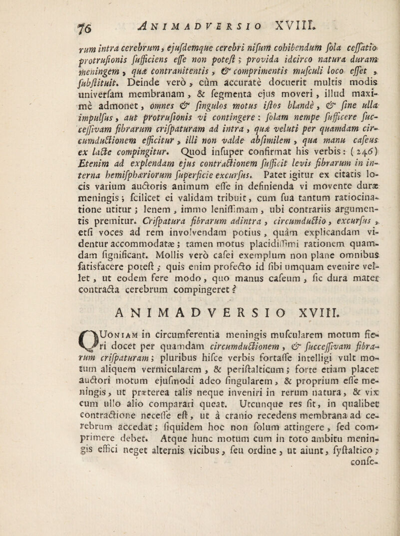 riim intra cerebrum ^ ejufdemque cerebri nifium cohibendum fola ceffatio protrufionis fufficiens effe non potefi ; provida idcirco natura duram meningem > quai contranit entis > & comprimentis muficuli loco effet » fubjiituit. Deinde vero > eum accurate docuerit multis modis univerfam membranam > & fegmenta ejus moveri, illud maxi¬ me admonet, omnes & fmgulos motus ifitos blande, & fine ulla impulfus, aut protrufionis vi contingere : folam nempe fufflcere fuc- ceffivam fibrarum crifpaturam ad intra i qua veluti per quamdam cir~ eumduBionem efficitur * illi non valde abfimilem > qua manu cafeus ex laBe compingitur. Quod infuper confirmat his verbis: (246} Etenim ad explendam ejus contraBionern fufficit levis fibrarum in in¬ terna hemifphariorum fuperficie excurfus• Patet igitur ex citatis lo¬ cis varium audoris animum efie in definienda vi movente durae meningis j fcilicet ei validam tribuit, cum fua tantum ratiocina¬ tione utitur ; lenem , immo leniflimam , ubi contrariis argumen¬ tis premitur. Crifipatura fibrarum adintra , circumduBio, excurfus * etfi voces ad rem involvendam potius , quam explicandam vi¬ dentur accommodatae; tamen motus placidiffirni rationem quam¬ dam fignificant. Mollis vero cafei exemplum non plane omnibus fatisfacere potefi; ,• quis enim profedo id fibi umquam evenire vel¬ let, ut eodem fere modo, quo manus cafeum , lic dura mater contrada cerebrum compingeret l ANIMADVERSIO XVIIL OUoniam in circumferentia meningis mufcularem motum fie* ri docet per quamdam circumduBionem, & fucceffivam fibra- tum crifpaturam; pluribus hifce verbis fortafife intelligi vult mo¬ tum aliquem vermi cularem , & periftalticum; forte etiam placet audori motum ejufmodi adeo lingularem > & proprium effe me¬ ningis , ut pr^terea talis neque inveniri in rerum natura, & vix cum ullo alio comparari queat. Utcunque res fit, in qualibet contradione necefie eft, ut a cranio recedens membrana ad ce» rebrum accedat; fiquidem hoc non folum attingere * fed conv primere debet. Atque hunc motum cum in toto ambitu menin¬ gis effici neget alternis vicibus* feu ordine* ut aiunt* fyftaltico; confe»