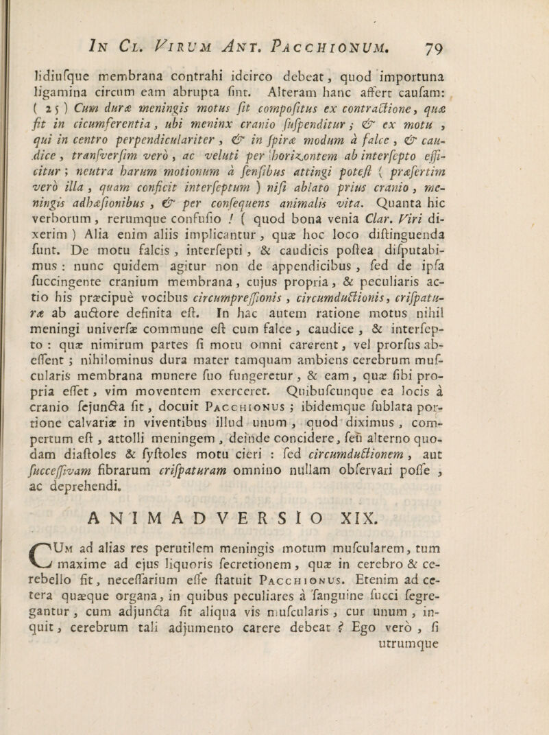 lidiufque membrana contrahi idcirco debeat, quod importuna ligamina circum eam abrupta fint. Alteram hanc affert caufam: ( 25 ) Cum durae meningis motus fit compofitus ex contractione, quae fit in cicumferentia , ubi meninx cranio fufpenditur,• & ex motu , qui in centro perpendiculariter , & in (pira modum d falce , & cau¬ dice , tranfverf/m vero , ac veluti per 'hori^ontem ab interfcpto effi¬ citur ; neutra harum motionum d fenfibus attingi potefl { prae fer tim vero illa , quam conficit interfeptum ) nifi ablato prius cranio , me¬ ningis adhaefionibus , & per confequens animalis vita. Quanta hic verborum, rerumque confufio ! ( quod bona venia Clar. Viri di¬ xerim ) Alia enim aliis implicantur , quas hoc loco diftinguenda funt. De motu falcis , interfepti , & caudicis poftea difputabi- mus : nunc quidem agitur non de appendicibus , fed de ipfa fuccingente cranium membrana, cujus propria, & peculiaris ac¬ tio his prascipue vocibus circurnprejfionis , circumductionis, crifpatu- rat ab au&ore definita eft. In hac autem ratione motus nihil meningi univerfas commune eft cum falce , caudice , & interfep- to : quas nimirum partes fi motu omni carerent, vel prorfus ab- effent ; nihilominus dura mater tamquam ambiens cerebrum muf- cularis membrana munere fuo fungeretur , & eam, quas fibi pro¬ pria effet, vim moventem exerceret. Quibufcunque ea locis a cranio fejun&a fit, docuit Pacchionus ; ibidemque fublata por¬ tione calvarias in viventibus illud unum, quod diximus , com¬ pertum eft , attolli meningem , deinde concidere, feb alterno quo¬ dam diaftoles & fyftoles motu cieri : fed circumductionem , aut fucceffivam fibrarum crifpaturam omnino nullam obfervari pofie , ac deprehendi» ANIMADVERSIO XIX. CUm ad alias res perutilem meningis motum mufcularem, tum maxime ad ejus liquoris fecretionem, quas in cerebro & ce¬ rebello fit, neceffarium efie ftatuit Pacchionus. Etenim ad ce¬ tera quaeque organa, in quibus peculiares a fanguine fucci fegre- gantur , cum adjun&a fit aliqua vis mufcularis , cur unum , in¬ quit , cerebrum tali adjumento carere debeat £ Ego vero , fi utrumque