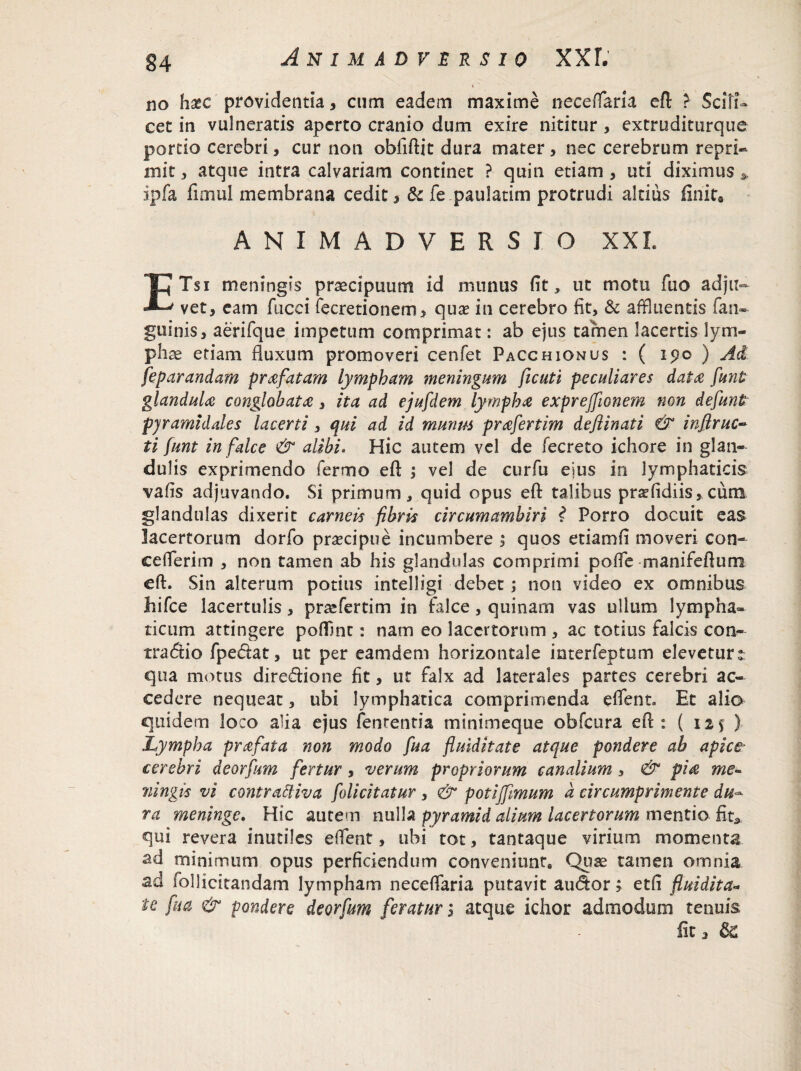 no ha*c providentia, cum eadem maxime necefflaria eft ? Scili¬ cet in vulneratis aperto cranio dum exire nititur , extruditurque portio cerebri, cur non oblidit dura mater, nec cerebrum repri¬ mit , atque intra calvariam continet ? quin etiam , uti diximus * ipfa fimul membrana cedit, & fe paulatim protrudi altius finit9 ANIMADVERSIO XXL ETsi meningis praecipuum id munus fit * ut motu fuo adju¬ vet, eam fucei iecretionem, qua? in cerebro fit, & affluentis fan- guinis, aerifque impetum comprimat: ab ejus tamen lacertis lym¬ phae etiam fluxum promoveri cenfet Pacchionus : ( ipo ) Ad feparandam prafatam lympham meningum ficuti peculiares data funt glandula conglobata, ita ad ejufdem lympha exprejfionem non defunt pyramidales lacerti, qui ad id munus prafertim deftinati & inflruc- ti funt in falce & alibi. Hic autem vel de fecreto ichore in glan¬ dulis exprimendo fermo eft ; vel de curfu ejus in lymphaticis vafis adjuvando. Si primum, quid opus eft talibus prsdidiis,cum glandulas dixerit carneis fibris circumamhiri ? Porro docuit eas lacertorum dorfo pra?cipue incumbere , quos etiamfi moveri con- c e lierim , non tamen ab his glandulas comprimi poffle manifeftum eft. Sin alterum potius intelligi debet; non video ex omnibus hifce lacertulis, praefertim in falce, quinam vas ullum lympha» ticum attingere poflint: nam eo lacertorum , ac totius falcis con¬ trario fpedat, ut per eamdem horizontale interfeptum eleveturt qua motus diredione fit, ut falx ad laterales partes cerebri ac¬ cedere nequeat, ubi lymphatica comprimenda e flent» Et alio quidem loco alia ejus fenrentia minimeque obfcura eft: ( 125 ) Lympha prafata non modo fua fluiditate atque pondere ab apice* cerebri deorfum fertur, verum propriorum canalium, & pia me- mingis vi contrattiva folicitatur, & poti [fimum a circumprimente du¬ ra meninge. Hic autem nulla pyramid alium lacertorum mentio fit,, qui revera inutiles efflent, ubi tot, tantaque virium momenta ad minimum opus perficiendum conveniunt. Quae tamen omnia ad follicitandam lympham necefflaria putavit audor; etfi fluidita* ie fua & pondere deorfum feratur; atque ichor admodum tenuis fit, &