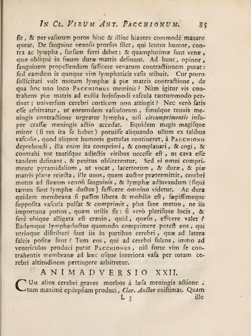 fit, & pervaforum poros hinc & illinc hiantes commode manare queat. De fanguine venofo prorftis hiet, qui lentus humor, con¬ tra ac lympha , furfum ferri debet; & quamplurima? funt venas, qua? oblique in finum durae matris delinunt. Ad hunc, opinor, fanguinem propellendum fufficere venarum contra&ionem putat: fed eamdem is quoque vim lymphaticis vafis tribuit. Cur porro follicitari vult motum lymphae a pia; matris contra&ione , de qua hoc uno loco Pacchionus meminit ? Num igitur vis con¬ trahens piae matris ad exilia hujufmodi vafcula tantummodo perr tinet; univerfum cerebri corticem non attingit ? Nec vero fatis elfe arbitratur, ut eorumdem vafculorum , flmulque tenuis me¬ ningis contra&ione urgeatur lympha, nili circumprimentis infu- per cralfae meningis a&io accedat. Equidem magis magifque miror (li res ita fe habet) potuilTe aliquando ullum ex talibus vafcniis, quod aliquot humoris guttulas contineret, a Pacchiono deprehendi , illa enim ita comprimi, & complanari, & cogi, & contrahi tot tantifque adjefiis viribus necelfe efl; , ut cava efle tandem delinant , & penitus obliterentur. Sed vi omni compri¬ mente pyramidalium , ut vocat , lacertorum , & durae, & piae matris plane reje&a, ille unus, quem au<5for praetermittit, cerebri motus ad fluxum venoli fanguinis , & lymphae adjuvandum (liqui tamen funt lymphas du&us) fuflrcere omnino videtur. Ac dura quidem membrana li padirn libera & mobilis efl:, faepifllmeque fnppoflta vafcula pulfac & comprimit , plus fane metuo , ne iis importuna potius , quam utilis lit: fi vero plerifque locis , & fere ubique alligata efl: cranio, quid, qusefo , efficere valet ? Eademque lympha?du<Tus quomodo comprimere porefl: eos, qui utrinque diflributi funt iis in partibus cerebri , quae ad later a falcis polita; funt ? Tum eos, qui ad cerebri fulcos, immo ad ventriculos produci pu^at Pacchionus , nili forte vim fe con¬ trahentis membrana; ad haec ufque interiora vafa per totam ce¬ rebri altitudinem pertingere arbitretur. ANIMADVERSIO XXII. Um alios cerebri graves morbos a laefa meningis adtione » tum maxime epilepliam produci, Ctar, Auffor exiftimat. Quam