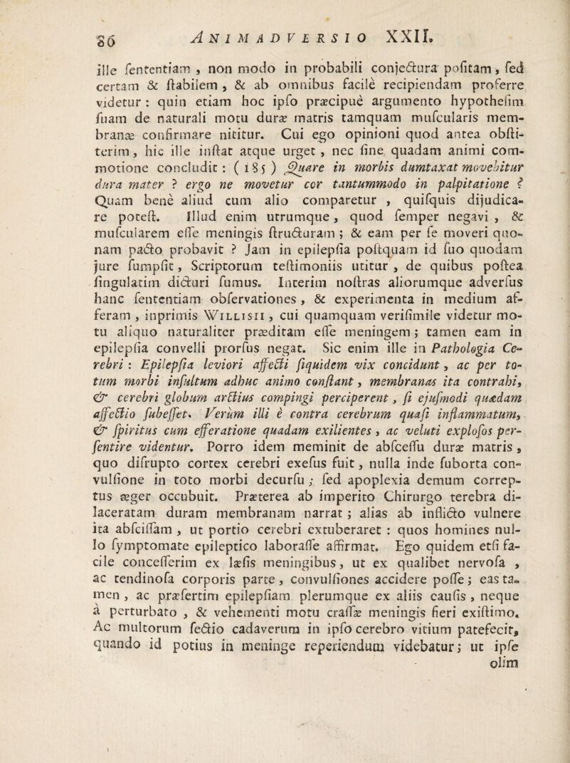 26 ille fentcntiam , non modo in probabili conjedura pofitam , feci certam & flabilem , & ab omnibus facile recipiendam proferre videtur : quin etiam hoc ipfo praecipue argumento hypothefim iiiam de naturali motu dura: matris tamquam mufcularis mem¬ branae confirmare nititur. Cui ego opinioni quod antea obfti- terim , hic ille inflat atque urget , nec fine quadam animi com¬ motione concludit: (185) (Quare in morbis dumtaxat movebitur dura mater ? ergo ne movetur cor tantummodo in palpitatione i Quam bene aliud cum alio comparetur , quifquis dijudica¬ re potefl. Illud enim utrumque, quod femper negavi , & mufcuiarem e fle meningis ftruduram ; & eam per fe moveri quo¬ nam pado probavit ? jam in epilepfia poftquam id fuo quodam jure fumpfit, Scriptorum teilimoniis utitur , de quibus poftea fingulatim diduri fumus» Incerim noflras aliorumque adverfus hanc fententiam obfervationes, & experimenta in medium af¬ feram , inprimis Willisii , cui quamquam verifimile videtur mo¬ tu aliquo naturaliter praeditam effe meningem; tamen eam in epilepfia convelli prorfus negat. Sic enim ille in Pathologia Ce~ rehri : Epilepfia leviori ajfetfi fiquidem vix concidunt, ac per to¬ tum morbi infuitum adhuc animo conflant, membranas ita contrahi, & cerebri globum arNius compingi perciperent, fi ejufmodi quadam ajfettio fubejfet. Verum illi e contra cerebrum quafi inflammatum, & fpiritus cum efferatione quadam exilientes, ac veluti explofos per- fentire videntur. Porro idem meminit de abfceffu dura? matris , quo difrupto cortex cerebri exefus fuit 5 nulla inde fuborta con- vulfione in toto morbi decurfu ; fed apoplexia demum correp¬ tus aeger occubuit. Praeterea ab imperito Chirurgo terebra di¬ laceratam duram membranam narrat; alias ab inflido vulnere ita abfciflam , ut portio cerebri extuberaret : quos homines nul¬ lo fymptomate epileptico laborafle affirmat. Ego quidem etfi fa¬ cile concefferim ex lafis meningibus, ut ex qualibet nervofa , ac cendinofa corporis parte, convulfiones accidere poffe; eas ta^ men , ac pradertirri epilepfiam plerumque ex aliis caufis , neque a perturbato , & vehementi motu craffte meningis fieri exiftimo* Ac multorum fedio cadaverum in ipfo cerebro vitium patefecit* quando id potius in meninge reperienduai videbaturj uc ipfe olim \