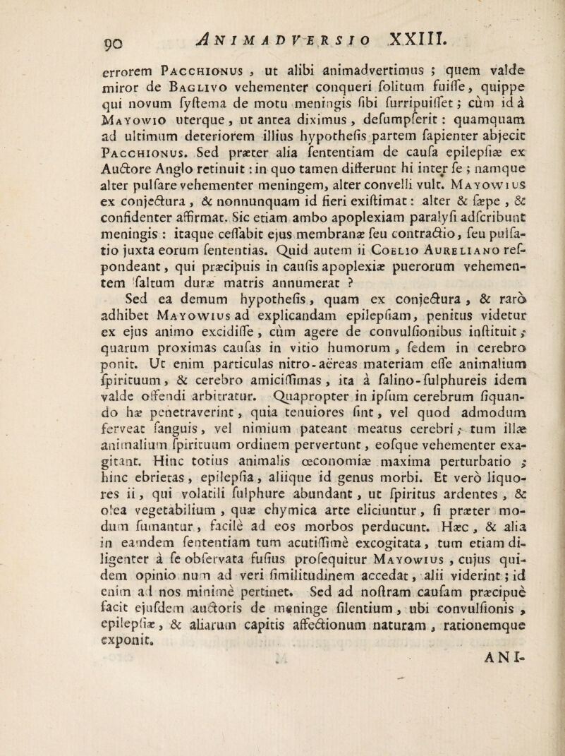 errorem Pacchionus , ut alibi animadvertimus ; quem valde miror de Baglivo vehementer conqueri folitum fuifle, quippe qui novum fyftema de motu meningis fibi furripuiffet ,* cum id a Mayowio uterque, ut antea diximus , defumpferit: quamquam ad ultimum deteriorem illius hypothefis partem fapienter abjecit Pacchionus. Sed praeter alia fententiam de caufa epileplise ex Audore Anglo retinuit: in quo tamen differunt hi inter fe ; namque alter pullare vehementer meningem, alter convelli vult. Mayowius ex conjedura , & nonnutiquarn id fieri exiftimat: alter & fepe , Sc confidenter affirmat. Sic etiam ambo apoplexiam paralyfi adfcribunt meningis : itaque ceflabit ejus membrana feu contradic, feu pulTa¬ tio juxta eorum fententias. Quid autem ii Coelio Aureliano ref- pondeant, qui praecipuis in caufis apoplexiae puerorum vehemen¬ tem ffaltum dura! matris annumerat ? Sed ea demum hypothefis, quam ex conjedura , & raro adhibet Mayowius ad explicandam epilepfiam, penitus videtur ex ejus animo excidiffe, cum agere de convulfionibus inftituit quarum proximas caufas in vitio humorum , fedem in cerebro ponit. Ut enim particulas nitro-aereas materiam e fle animalium fpirituum, & cerebro amiciflimas , ita a falino-fulphureis idem valde offendi arbitratur. Quapropter in ipfum cerebrum fiquan- do hx penetraverint, quia tenuiores fint, vel quod admodum ferveat fanguis, vel nimium pateant meatus cerebri; tum illae animalium fpiricuum ordinem pervertunt, eofque vehementer exa¬ gitant. Hinc totius animalis oeconomiae maxima perturbatio ; hinc ebrietas, epilepfia, aliique id genus morbi. Et vero liquo¬ res ii, qui volatili fulphure abundant, ut fpiritus ardentes , & olea vegetabilium , qua* chymica arte eliciuntur, fi praeter mo¬ dum fumantur, facile ad eos morbos perducunt. Hxc , & alia in eam dem fententiam tum acuti ffi me excogitata, tum etiam di¬ ligenter a fe obfervata fufius profequitur Mayowius , cujus qui¬ dem opinio num ad veri fimilitudinem accedat, alii viderint; id enim ad nos minime pertinet. Sed ad noflram caufam prsecipue facit ejufdem audoris de meninge filentium, ubi convulfionis > epilepfise, & aliarum capitis affectionum naturam , racionemque exponit. ANI-