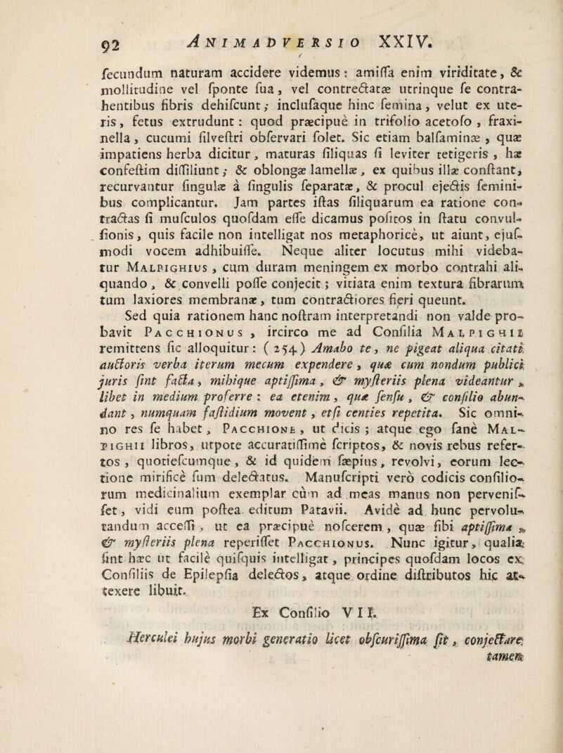/■ fecundum naturam accidere videmus ° amifla enim viriditate, & mollitudine vel fponte fua, vel contredatas utrinque fe contra¬ hentibus fibris dehifcunt; inclufaque hinc femina, velut ex ute¬ ris, fetus extrudunt: quod praecipue in trifolio acetofo , fraxi- nella, cucumi filveftri obfervari foiet. Sic etiam balfaminae , quas impatiens herba dicitur, maturas filiquas fi ieviter tetigeris, hx confeftim difliliunt; 8c oblongas lamellas, ex quibus illas confiant, recurvantur finguke a lingulis feparatae, & procul ejedis femini¬ bus complicantur» Jam partes iftas Aliquarum ea ratione con^ tradas fi mufculos quofdam elfe dicamus pofitos in fiatu convul- iionis, quis facile non intelligat nos metaphorice, ut aiunt, ejufi modi vocem adhibuifie. Neque aliter locutus mihi videba¬ tur Malpighius , cum duram meningem ex morbo contrahi ali« quando, Sc,convelli pofie conjecit; vitiata enim textura fibrarum tum laxiores membranae, tum contradiores fieri queunt. Sed quia rationem hanc noftram interpretandi non valde pro¬ bavit Pacchionus , ircirco me ad Confilia Maipighu remittens fic alloquitur: ( 254) Amabo te, ne pigeat aliqua citati au floris verba iterum me cum expendere, qu£ cum nondum publici juris fint faffa, mihique aptiffima, & myfleriis plena videantur * libet in medium pro ferre ; ea etenim, qux fenfu , & conftlio abun- dant, numquam faflidium movent, et fi centies repetita. Sic omni-, no res fe habet, Paccbione, ut dicis; atque ego fane Mal- piGHii libros, utpote accurati (fime fcriptos, & novis rebus refer¬ tos , quotiefcumque, & id quidem faspius, revolvi, eorum lec-> tione mirifice fum deledatus. Manufcripti vero codicis confilio^ rum medicinalium exemplar cum ad meas manus non pervenit fet, vidi eum pofiea. editum Patavii. Avide ad hune pervolu- tandum acceflft , ut ea prascipue nofcerem , quae fibi aptiffima ^ & myfleriis plena reperiffet Pacchionus. Nunc igitur, qualtib fint hasc ut facile quifquis intelligat, principes quofdam locos ex; Gonfiliis de Epilepfia deledos» atque ordine diftributos hic &£*• texere libuit.. Ex Confilio VII. Herculei hujus morbi generatio licet obfcurijfma fit, conjeftare: tamm