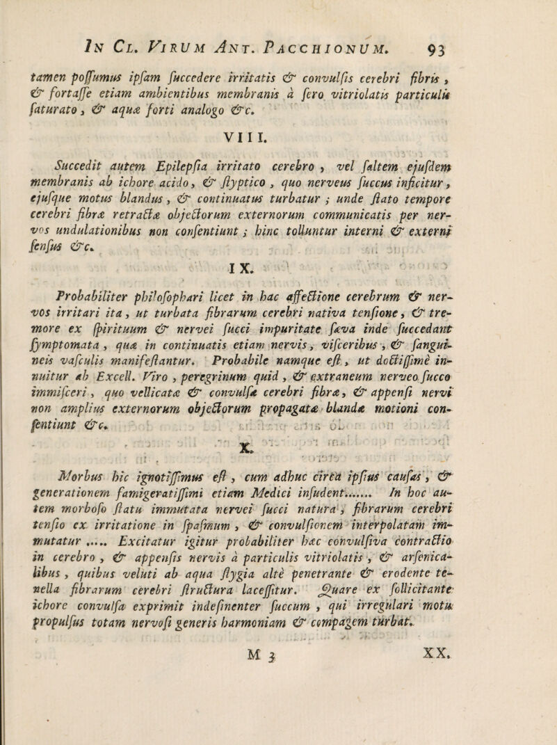 tamen poffumus ipfam fuccedere irritatis & convulfis cerebri fibris , & fortaffe etiam ambientibus membranis a fero vitriolatis particulis fatur at o , & aqua forti analogo &c. VIII. - •'! • T \ i f ‘ \ V Succedit autem Epilepfia irritato cerebro > vel faltem ejufdem membranis ab ichore acido, & Jlyptico , quo nerveus fuccus inficitur, ejufque motus blandus, & continuatus turbatur ; unde flato tempore cerebri fibra retraffa obj e ii orum externorum communicatis per ner¬ vos undulationibus non confentiunt; hinc tolluntur interni & externi fenfus &c* I X. ,IL ,\V Probabiliter pbifofopbari licet in bac affettione cerebrum & ner¬ vos irritari ita, ut turbata fibrarum cerebri nativa tenfione, & tre¬ more ex ffirituum & nervei fucci impuritate fieva inde fuccedant fymptomata , qua in continuatis etiam nervis, vifceribus , <& fangui- neis vafculis manifeflantur. Probabile namque efl, ut dolii [fime in¬ nuitur ab Exceli. Viro , peregrinum quid , & extraneum nerveo fucco immifceri, quo vellicata & convulfa cerebri fibra, & appenfi nervi non amplius externorum objefforum propagata blanda motioni con¬ fentiunt &C: v r ’!  c-.« * :> U i- »n £ jn i - f Morbus hic ignotiffimus efl , cum adhuc cirta ipfius caufas Y & generationem famigeratiffimi etiam Medici infudent....... In hoc au¬ tem morbofo flatu immutata nervei fucci natura , fibrarum cerebri tenfio ex irritatione in fpafmum , & convulficnem interpolatam im¬ mutatur . Excitatur igitur probabiliter bac eohvulfiva contraffio in cerebro , & appenfis nervis d particulis vitriolatis , & arfenica- libus , quibus veluti ab aqua flygia alte penetrante & erodente te¬ nella fibrarum cerebri flruffura laceffitur, fffuare ex follicitante■ ichore convulfa exprimit indefmenter fuccum , qui irregulari motik fropulfus totam nervofi generis harmoniam & compagem turbat* M y XX.