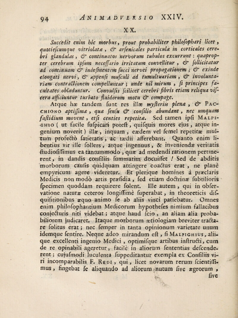 XX. Succedit enim bic morbus, prout probabiliter pbilofopbari licet, quotieflcumque vitriolati , & arfenicales particula in corticales cere- bri glandulas, & continuatos nervorum tubulos excurrunt: quaprop¬ ter cerebrum ipfum necefifiario irritatum convellitur , & follicitatur ad continuam & indesinentem Succi nervei propagationem ; & exinde elongat i nervi, & appenfi mufculi ad tumultuariam , & involunta¬ riam contraUionem compelluntur ; unde nil mirum , fi principes fia- cultates oblidantur. Convulfis ficilicet cerebri fibris etiam reliqua vif- cera afficmntur turbato fluidorum motu & compage. Atque has tandem funt res illae myfierivs piem , & Pac- cmiono aptijfimi , qua flenfu & conflilio abundant, nec umquam fafiidium movent, etfi centies repetiti. Sed tamen ipfi Malpi- 6 hi o ( ut facile fufpicari poteft, quifquis mores ejus, atque in¬ genium noverit) illae, inquam , eaedem vel femel repetitae mul¬ tum profedo fatietatis , ac taedii afferebant. Quanto enim li¬ bentius vir ille follers, atque ingenuus, & inveniendae veritatis ftudiofiflimus ea tantummodo , quae ad medendi rationem pertine¬ rent, in dandis confiliis fummatim docui flet / Sed de abditis morborum caulis quidquam attingere eoadus erat , ne plane empyricunl agere videretur. Et plerique homines a praeclaris Medicis non modo artis praefidia , fed etiam dodrinae fubtilioris fpecimen quoddam requirere folenr. Ille autem , qui in obfer- vatione naturae ceteros longiflffme fuperabat, in theoreticis dif- quifitionibus aequo animo fe ab aliis vinci patiebatur. Omnes enim philofophantium Medicorum hypothefes nimium fallacibus conjeduris niti videbat; atque haud fcio , an aliam alia proba¬ biliorem judicaret. Itaque morborum aetiologiam breviter trada- re folitus erat; nec femper in tanta opinionum varietate unum idemque fentire. Neque adeo mirandum efl:, fi Malpighius, alii- que excellenti ingenio Medici , opcimifque artibus inftrudi, cum de re opinabili ageretur, facile in aliorum fententias defcende- rent; cujufmodi luculenta fuppeditantur exempla ex Confiliis vi¬ ri incomparabilis F. Redi, qui, licet novarum rerum fcientifli- mus, fingebat fe aliquando ad aliorum vnutum five aegrorum ,