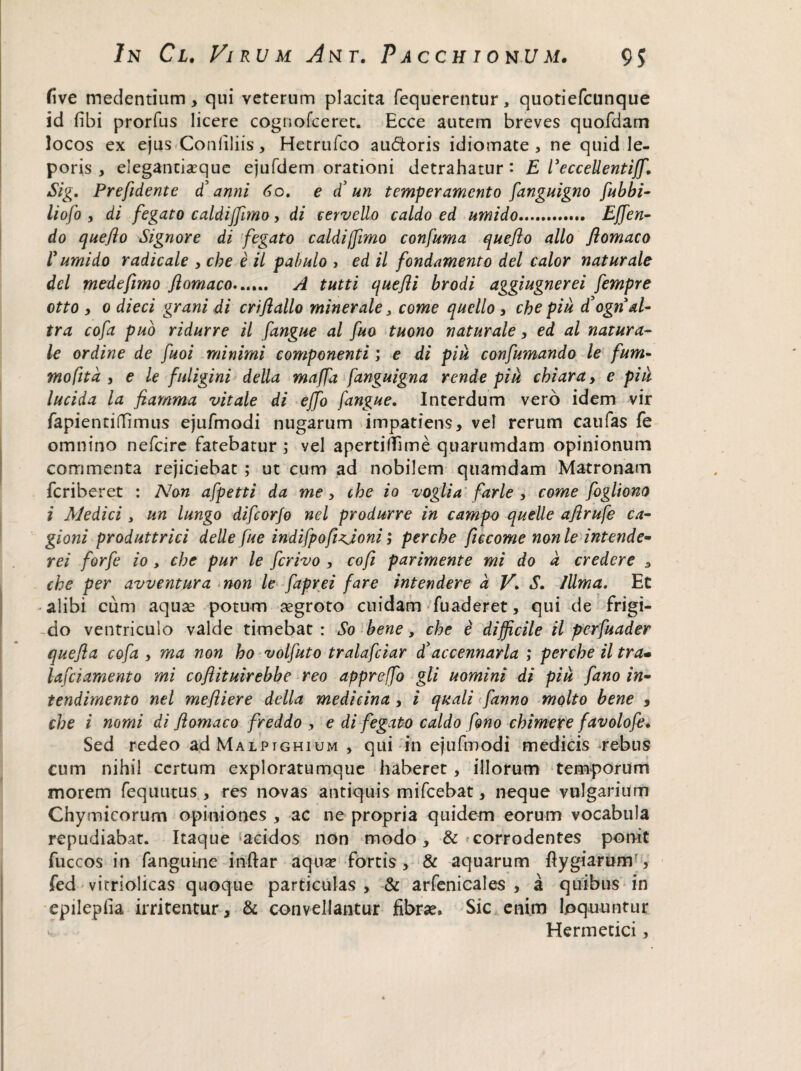 five medentium, qui veterum placita fequerentur, quotiefeunque id fibi prorfus licere cognofceret. Ecce autem breves quofdam locos ex ejus Conliliis, Hetrufco audoris idiomate , ne quid le¬ poris, elegancixque ejufdem orationi detrahatur: E Eeccellentijf, Sig. Prefident e d' anni 6o, e £ un temperamento fanguigno fubbi- liofo , di fegato caldiffimo, di cervello caldo ed umido. Effen- do queflo Signore di fegato caldiffimo confuma queflo alio flomaco 1’ umido radicale , cbe e il pabulo , ed il fondamento dei calor naturale dei mede fimo flomaco»..... A tutti quefli brodi aggiugnerei fempre otto , 0 dieci grani di criflallo minerale 3 come quello , cbe piu £ogn al- tra cofa puo ridurre il fangue al fuo tuono naturale, ed al natura¬ le ordine de fuoi minimi componenti; e di piu confumando le fum- mofita , e le fuligini della maffa fanguigna rende pik cbiara> e piu lucida la flamma vitale di effo fangue. Interdum vero idem vir fapienriflfimus ejufmodi nugarum impatiens, vel rerum caufas fe omnino nefeire fatebatur; vel apertiffime quarumdam opinionum commenta rejiciebat ; ut cum ad nobilem quamdam Matronam feriberet : Non afpetti da me, cbe io voglia farle , come fogliom i Medici , un lungo difeorfo nel produrre in campo quelle aflrufe ca- gioni produttrici delle fue indifpofizjoni; per cbe ficcome non le intende¬ ret forfe io, cbe pur le ferivo , cofi parimente mi do a credere , cbe per avventura non le faprei fare intendere a V\ S. 1Uma. Et alibi cum aquae potum aegroto cuidam fuaderet, qui de frigi¬ do ventriculo valde timebat: So bene, cbe e difficile il perfuader quefla cofa , ma non ho volfuto tralafciar £accennarla ; percbe il tra• lafciamento mi coflituirebbe reo appreffo gli uomini di piu fano in- tendimento nel mefliere della medicina , i quali fanno molto bene 9 cbe i nomi di flomaco freddo , e di fegato caldo fono chimere favolofe. Sed redeo ad Malpighium , qui in ejufmodi medicis *rehus cum nihil certum exploratumque haberet, illorum temporum morem fequutus , res novas antiquis mifcebat, neque vulgarium Chymicorum opiniones , ac ne propria quidem eorum vocabula repudiabat. Itaque‘acidos non modo, & corrodentes ponit fuccos in fanguine indar aquse fortis , & aquarum dygiarum , fed vitriolicas quoque particulas , & arfenicales , a quibus in epilepiia irritentur, & convellantur fibrae. Sic enim loquuntur v Hermetici, 4