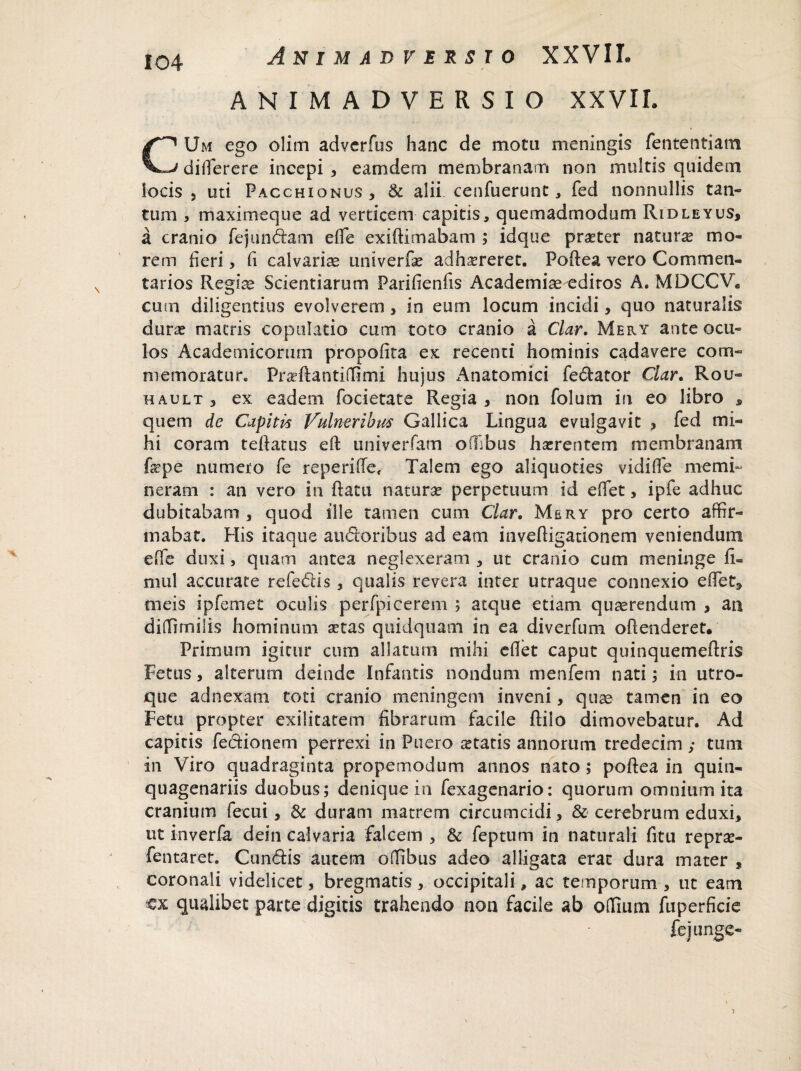 ANIMADVERSIO XXVIL CUm ego olim adverfos hanc de motu meningis fententiam diderere incepi , eamdem membranam non multis quidem locis 5 uti Pacchionus, & alii cenfuerunt, fed nonnullis tan¬ tum , maximeque ad verticem capitis, quemadmodum Ridleyus, a cranio fejundam ede exiftimabam ; idque praster natura mo¬ rem heri, fi calvariae univerfa? adhaereret. Podea vero Commen¬ tarios Regiae Scientiarum Parifienfis Academiae editos A. MDCCV. cum diligentius evolverem , in eum locum incidi3 quo naturalis dune matris copulatio cum toto cranio a Clar. Mery ante ocu¬ los Academicorum propofita ex recenti hominis cadavere com¬ memoratur. Praeflantiffimi hujus Anatomici fedator Clar. Rou- hault 3 ex eadem focietate Regia , non folum in eo libro , quem de Capiti* Vulneribus Gallica Lingua evulgavit * fed mi¬ hi coram tedatus eft univerfam offibus haerentem membranam fepe numero fe reperide, Talem ego aliquoties vidilfe memi¬ neram : an vero in ftatu naturae perpetuum id edet, ipfe adhuc dubitabam , quod ille tamen cum Clar. Mery pro certo affir¬ mabat. His itaque audoribus ad eam invedigationem veniendum ede duxi, quam antea neglexeram , ut cranio cum meninge fi¬ ni 11! accurate refedis , qualis revera inter utraque connexio edet, meis ipfemet oculis perfpicerem ; atque etiam quaerendum , an diffimilis hominum setas quidquam in ea diverfum offenderet. Primurn igitur cum allatum mihi edet caput quinquemedris Fetus 3 alterum deinde Infantis nondum menfem nati; in utro¬ que adnexam toti cranio meningem inveni, quae tamen in eo Fetu propter exilitatem fibrarum facile ftilo dimovebatur. Ad capitis fedionem perrexi in Puero itatis annorum tredecim ; tum in Viro quadraginta propemodum annos nato; podea in quin¬ quagenariis duobus; denique in fexagenario: quorum omnium ita cranium fecui, & duram matrem circumcidi, & cerebrum eduxi, ut inverfa dein calvaria falcem , & feptum in naturali fitu repra> fentaret. Cundis autem offibus adeo alligata erat dura mater , coronali videlicet, bregmatis 3 occipitali, ac temporum , ut eam cx qualibet parte digitis trahendo non facile ab odium fuperficie fejunge-