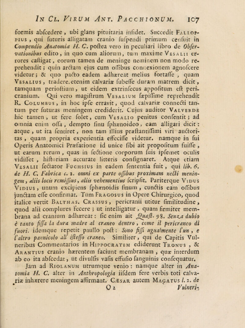 formis abfcedere , ubi glans pituitaria inficiet. Succedit Faliop- nus , qui futuris alligatam cranio fufpendi primum cenfuit in Compendio Anatomice H. C. poftea vero in peculiari libro de Obfer- vationibus edico, in quo cum aliorum, tum maxime Vesalii er¬ rores caftigat, eorum tamen de meninge neminem non modo re¬ prehendit ; quin ardam ejus cum offibus connexionem agnofeere videtur; & quo pado eadem adhsereat melius fortaffe , quam Vesalius, tradere.etenim calvaria? fubeflfe duram matrem dicit, tamquam perioltium , ut eidem extrinfecus appofitum efl: peri¬ cranium. Qui vero magiftrum Vesalium fa?pi(Time reprehendit R. Columbus, in hoc ipfe erravit, quod calvaria? connedi tan¬ tum per futuras meningem crediderit. Cujus auditor Valvekde hic tamen, ut fere folet, cum Vesalio penitus confentit; ad omnia enim offa, dempto (inu fphsenoideo, eam alligari dicit: atque , ut ita fentiret, non tam illius praftantiffimi viri audori- tas , quam propria experientia effecifie videtur, namque in fui Operis Anatomici Praefatione id unice fibi ait propolitum fuifle , ut earum rerum , quas in fedione corporum fuis ipfemet oculis vidiifet , hiftoriam accurate litteris confignaret. Atque etiam Vesalii fedator Fuchsius in eadem fententia fuit, qui lib. 6. de H. C, Fabrica, c. 2. omni ex parte offibus proximam netii menin¬ gem, aliis locis remiffiius, aliis vehementius fcripfit. Pariterque Vidus Vidius , unum excipiens fphsenoidis linum , eundis eam offibus jundam effie confirmat. Tum Fragosus in Opere Chirurgico, quod italice vertit Balthas. Crassus, pericranii utitur fimilitudine, quod alii complures fecere ; ut intelligatur , quam firmiter mem¬ brana ad cranium adhaereat: fic enim ait Jguceft. 5)8. Sen^a dubio e tanto fijja la dura madre al craneo dentro , come il pericraneo di fuori, idemque repetit paullo pofi:: Sono fijfi ugualmente tun , e l’dltro panniculo ali’ ijleffio craneo. Similiter, qui de Capitis Vul¬ neribus Commentarios in Hippocratem ediderunt Tronus , & Arantius cranio haerentem faciunt membranam , qua? interdum ab eo ita abfcedat, ut divulfis vafis effufio fanguinis confequatur. Jam ad Riolanum utrumque venio : namque alter in Ana- tomi a H. C. alter in Anthropologia iifdem fere verbis toti calva¬ ria? inhaerere meningem affirmant. Caesar autem Magatus /. 2. de 01 Vulneri*