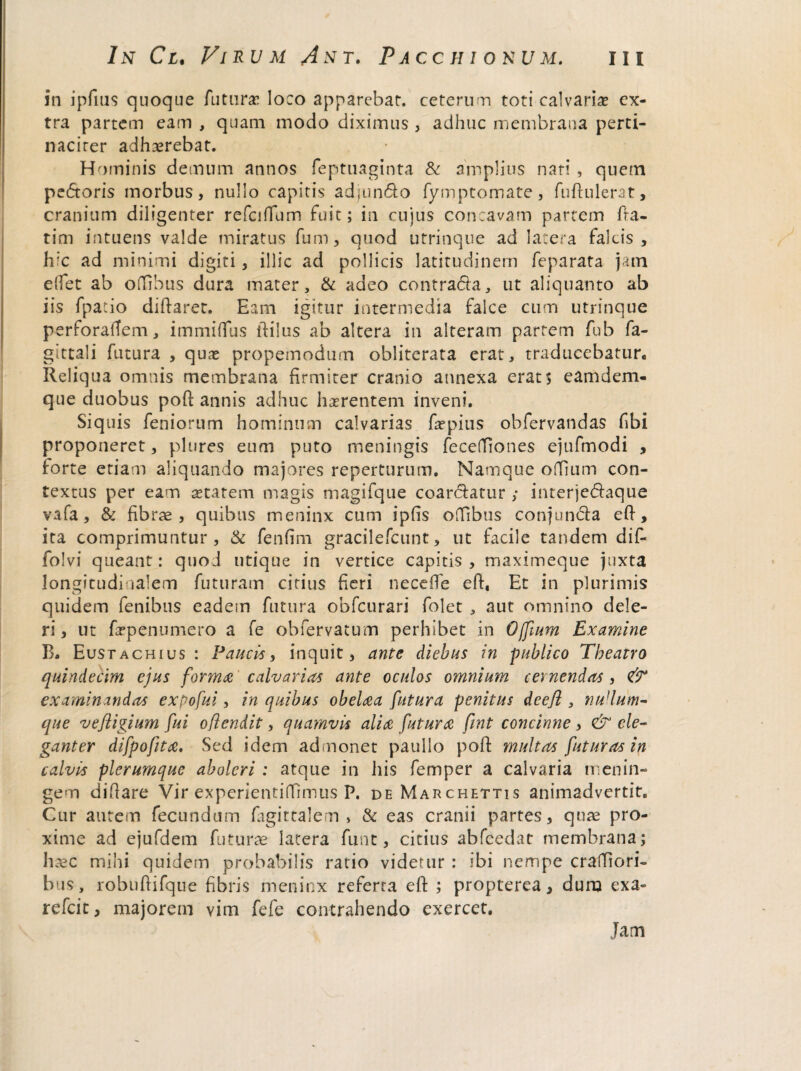 in ipfius quoque futuras loco apparebat, ceterum toti calvarias ex¬ tra partem eam , quam modo diximus , adhuc membrana perti¬ naciter adhaerebat. Hominis demum annos feptuaginta & amplius nati , quem pedoris morbus, nullo capitis adjundo fymptomate, fudulerat, cranium diligenter refcifium fuit; in cujus concavam partem fra- tim intuens valde miratus fum, quod utrinque ad latera falcis, hic ad minimi digiti, illic ad pollicis latitudinem feparata jam elfet ab oflTibus dura mater, & adeo contrada, ut aliquanto ab iis fpatio didaret. Eam igitur intermedia falce cum utrinque perforaffem, immiifus dilus ab altera in alteram partem fub fa- gittali futura , quae propemodum obliterata erat, traducebatur. Reliqua omnis membrana firmiter cranio annexa erat; eam deni¬ que duobus pod annis adhuc hasrentem inveni. Siquis Teniorum hominum calvarias faspius obfervandas fibi proponeret, plures eum puto meningis fecefiiones ejufmodi , forte etiam aliquando majores repertorum. Namque oflTium con¬ textus per eam astarem magis magifque coardatur ; interjedaque vafa, & fibrae, quibus meninx cum ipfis ofTibus conjunda ed, ita comprimuntur, & fenfim gracilefcunt, ut facile tandem dif- folvi queant: quod utique in vertice capitis , maximeque juxta longitudinalem futuram citius fieri necede ed, Et in plurimis quidem fenibus eadem futura obfcurari folet , aut omnino dele¬ ri, ut frpenumero a fe obfervatum perhibet in Offium Examine B. Eustachius : Paucis, inquit, ante diebus in publico Theatro quindecim ejus forma calvarias ante oculos omnium cernendas , & examinandas expofui, in quibus obelaa futura penitus deejl, nullum- que vefligium fui oflendit, quamvis alia futura fint concinne , & ele¬ ganter difpofita. Sed idem admonet pauilo pod multas futuras in calvis plerumque aboleri : atque in his femper a calvaria m en i li¬ gem didare Vir experientiffimus P, de Marchhttis animadvertit. Cur autem fecundum fagittalem > & eas cranii partes, quae pro¬ xime ad ejufdem futurae latera funt, citius abfcedat membrana; haec mihi quidem probabilis ratio videtur : ibi nempe cradiori- bus, robudifque fibris meninx referta ed ; propterea, duro exa- refeit, majorem vim fefe contrahendo exercet. Jam