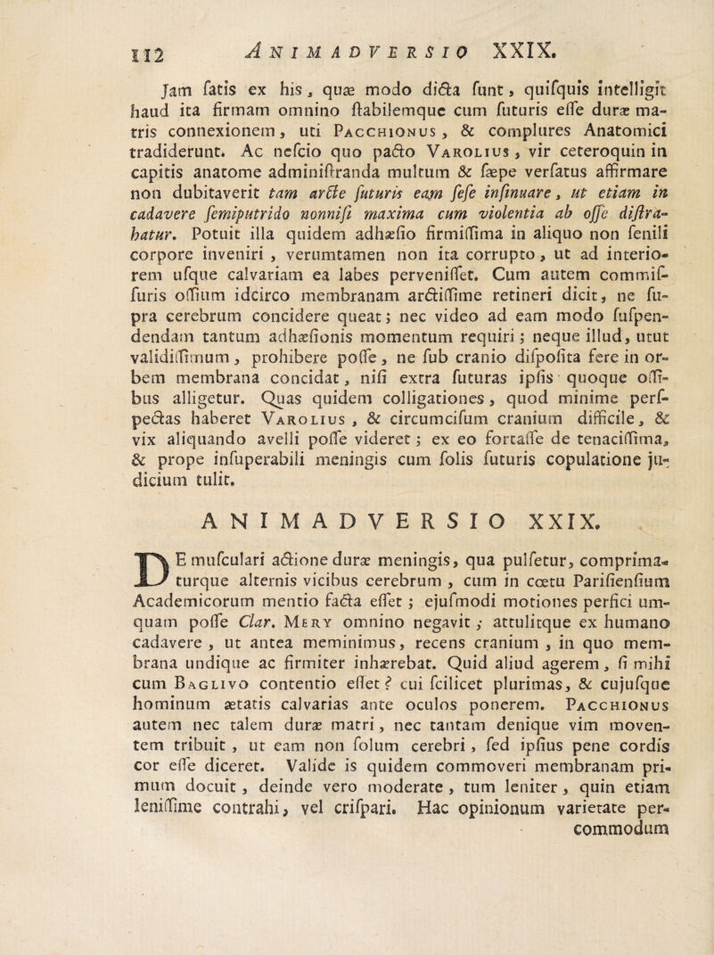 jam fatis ex his, quae modo dida funt, quifquis intelligit haud ita firmam omnino ftabilemquc cum futuris efie durae ma¬ rris connexionem * uti Pacchiqnus , & complures Anatomici tradiderunt. Ac nefeio quo pado Varolius * vir ceteroquin in capitis anatome adminiftranda multum & fsepe verfatus affirmare non dubitaverit tam arUe futuris eam fefe infimare, ut etiam in cadavere femiputrido nonnifi maxima cum violentia ab offe dijira- hatur. Potuit illa quidem adhaffio firmiQlma in aliquo non fenili corpore inveniri , ver imitamen non ita corrupto, ut ad interio¬ rem ufque calvariam ea labes pervenifiet. Cum autem commiC- furis ofium idcirco membranam ardifitne retineri dicit s ne fu- pra cerebrum concidere queat; nec video ad eam modo fufpen- dendam tantum adhaefionis momentum requiri; neque illud, utut validi [fimum , prohibere pofle, ne fub cranio difpofita fere in or¬ bem membrana concidat, nifi extra futuras ipfis quoque offi- bus alligetur. Quas quidem colligationes, quod minime perf- pedas haberet Varolius , & circumcifum cranium difficile, & vix aliquando avelli pofle videret; ex eo forcafie de tenaciffima* & prope infuperabili meningis cum folis futuris copulatione ju¬ dicium tulit. ANIMADVERSIO XXIX. DE mufculari adionedura? meningis, qua pulfetur, co m prima¬ tu rque alternis vicibus cerebrum , cum in coetu Parifienfiuni Academicorum mentio fada efiet ; ejufmodi motiones perfici um- quain pofle Clar. Mery omnino negavit; attulitque ex humano cadavere, ut antea meminimus, recens cranium , in quo mem¬ brana undique ac firmiter inhaerebat. Quid aliud agerem, fi mihi cum Baglivo contentio efiet? cui fcilicet plurimas, & cujufque hominum aetatis calvarias ante oculos ponerem. Pacchionus autem nec talem durae matri, nec tantam denique vim moven¬ tem tribuit , ut eam non folum cerebri , fed ipfius pene cordis cor efie diceret. Valide is quidem commoveri membranam pri¬ mum docuit , deinde vero moderate , tum leniter, quin etiam leniffime contrahi, vel crifpari. Hac opinionum varietate per¬ commodum