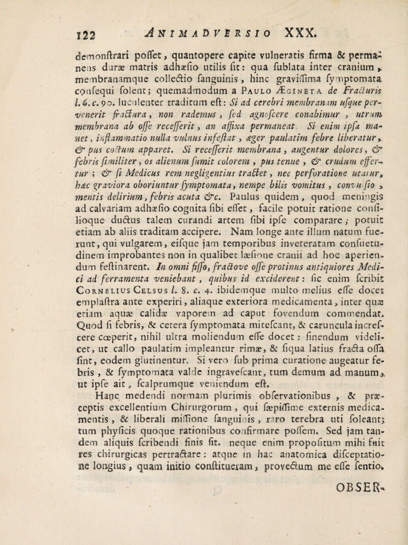 demonftrari poffet, quantopere capite vulneratis firma & perm&~ nens durae matris adh^fio utilis fit: qua fublata inter cranium * membranamque coliedio fanguinis , hinc graviffima fymptomata confequi folent; quemadmodum a Paulo Aginet a de Fracturis L6.c. 90. luculenter traditum eft: Si ad cerebri membranam ufque per¬ venerit fraffura, non rademus, fed agnofcere conabimur , utram membrana ab offe recejferit, an affixa permaneat Si enim ipfa ma¬ net-> inflammatio nulla vulnus infe flat , £ger paulatim febre liberatur y & pus coctum apparet. Si recejferit membrana , augentur dolores, & febris fi militer, os alienum fumit colorem , pus tenue , & crudum effer« tur ; & fi Medicus rem negligentius iraUet, nec perforatione utatur, hac graviora oboriuntur fymptomata, nempe bilis vomitus , comuflio * mentis delirium, febris acuta &c. Paulus quidem , quod meningis ad calvariam adhsefio cognita fibi eflec, facile potuit ratione conft- iioqiie dudus talem curandi artem fibi ipfe comparare ,* potuit edam ab aliis traditam accipere. Nam longe ante illum natum fue¬ runt, qui vulgarem, eifque jam temporibus inveteratam confuetu- dinem improbantes non in qualibet laefione cranii ad hoc aperien¬ dum feftinarent. In omni fiffo, frattove offe protinus antiquiores Medi¬ ci ad ferramenta veniebant , quibus id exciderent: fic enim icribit Cornelius Celsus L 8. c. 4* ibidemque multo melius effe docet emplaftra ante experiri, aliaque exteriora medicamenta > inter quas etiam aquae calidas vaporem ad caput fovendum commendat. Quod fi febris, & cetera fymptomata mitefcant, & caruncula incref* cere coeperit, nihil ultra moliendum effe docet t linendum videli¬ cet, ut callo paulatim impleantur rima?, & fi qua latius frada offa, fint, eodem glutinentur. Si vero fub prima curatione augeatur fe¬ bris , & fymptomata valde ingravefcant, tum demum ad manum* ut ipfe ait, fcalprumquc veniendum eft* Hanc medendi normam plurimis obfervationibus , & prse- ceptis excellentium Chirurgorum , qui faepiffime externis medica¬ mentis , & liberali miflfrone fanguinis , raro terebra uti folcant; tum phyficis quoque rationibus confirmare pofiem. Sed jam tan¬ dem aliquis fcribendi finis fit. neque enim pro-pofitum mihi fuit res chirurgicas pertractare : atque in hac anatomica difceptatio- m longius , quam initio conftitueram, provedum me effe fentio*