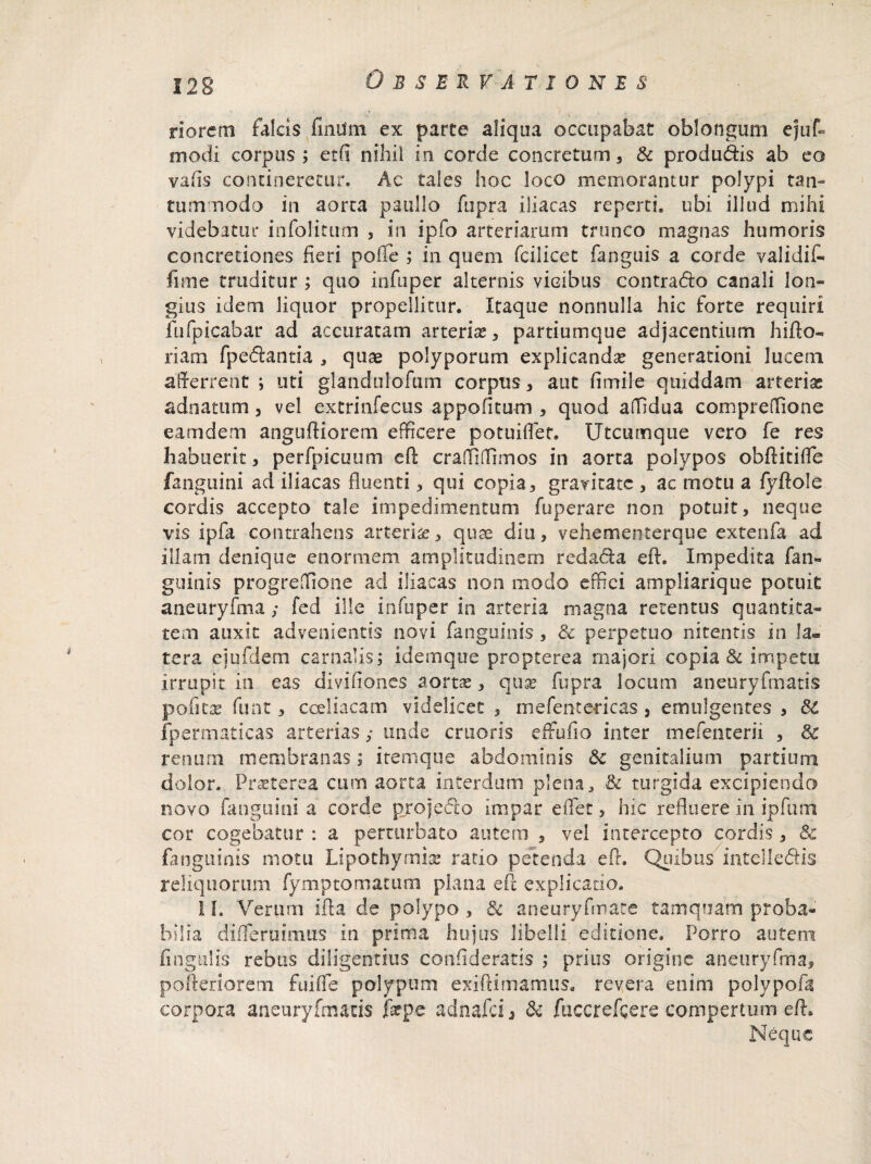 riorem falcis findm ex parte aliqua occupabat oblongum ejuf» modi corpus ; etfi nihil in corde concretum, & produdis ab eo vafls contineretur. Ac tales hoc loco memorantur polypi tan¬ tummodo in aorta paiillo fupra iliacas reperti, ubi illud mihi videbatur infolitutn , in ipfo arteriarum trunco magnas humoris concretiones heri polle ; in quem fcilicet fanguis a corde validiC* fime truditur ; quo infuper alternis vicibus contrado canali lon¬ gius idem liquor propellitur. Itaque nonnulla hic forte requiri fu (picabar ad accuratam arterias, partiumque adjacentium hifto- riam fpedantia , quae polyporum explicandas generationi lucem afferrent ; uti glandulofum corpus, aut fimile quiddam arterias adnatum , vel extrinfecus appofitum , quod affidua compreffione eam dem anguftiorem efficere potuifler. Utcumque vero fe res habuerit, perfpicuum eft craffiflimos in aorta polypos obftitifle fangiiini ad iliacas fluenti, qui copia, gravitate , ac motu a fyftole cordis accepto tale impedimentum fuperare non potuit, neque vis ipfa contrahens arteria, quae diu, vehementerque extenfa ad illam denique enormem amplitudinem redada eft. Impedita fan» guinis progreffione aci iliacas non modo effici ampliarique potuit aneuryfma ; fed ille infuper in arteria magna retentus quantita¬ tem auxit advenientis novi fanguinis , & perpetuo nitentis in la¬ tera ejufdem carnalis; idemque propterea majori copia & impetu irrupit in eas divifiones aortae, quae fupra locum aneuryfmatis pofitae fune, coeliacam videlicet , mefentericas , emulgentes , & fpermaticas arterias; unde cruoris effufio inter mefencerii , 8c renum membranas; itemque abdominis & genitalium partium dolor. Praeterea cum aorta interdum plena, & turgida excipiendo novo fanguini a corde projecto impar eflet, hic refluere in ipfum cor cogebatur : a perturbato autem , vel intercepto cordis , & fanguinis motu Lipothymias ratio petenda eft. Quibus intelledis reliquorum fymptornatum plana eft explicatio. 1 h Verum ifta de polypo , & aneuryfmate tamquam proba¬ bilia di fle rui mus in prima hujus libelli editione. Porro autem lingulis rebus diligentius confideratis ; prius origine aneuryfma, pofteriorem fniffe polypum exiftimamus, revera enim polypofa corpora aneuryfmatis jf^pe adnafei, & fuccrefcere compertum eft. Neque