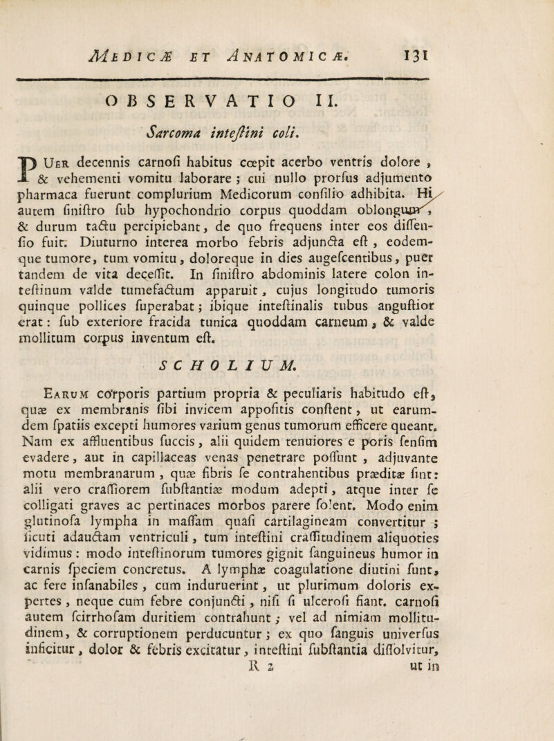 OBSERVATIO II. Sarcoma intejlini coli. PUer decennis carnofi habitus coepit acerbo ventris dolore , & vehementi vomitu laborare ; cui nullo prorfus adjumento pharmaca fuerunt complurium Medicorum confilio adhibita. Hii/ autem finiftro fub hypochondrio corpus quoddam oblongum''', & durum tadu percipiebant, de quo frequens inter eos difTen- fio fuit; Diuturno interea morbo febris adjunda eft , eodem- que tumore, tum vomitu, doloreque in dies augefcentibus, puer tandem de vita decedit. In finiftro abdominis latere colon in- teftinum valde tumefadum apparuit, cujus longitudo tumoris quinque pollices fuperabat; ibique inteflinalis tubus anguftior erat: fub exteriore fracida tunica quoddam carneum , & valde mollitum corpus inventum eft. SCHOLIUM. Earum cotporis partium propria & peculiaris habitudo eft3 quae ex membranis fibi invicem appofitis conflent, ut earum- dem fpatiis excepti humores varium genus tumorum efficere queant» Nam ex affluentibus fuccis, alii quidem tenuiores e poris fenfim evadere, aut in capillaceas venas penetrare poffunt , adjuvante motu membranarum , quae fibris fe contrahentibus praeditae finr: alii vero craffiorem fubftantiae modum adepti, atque inter fe colligati graves ac pertinaces morbos parere folent. Modo enim glutinofa lympha in maffam quafi cartilagineam convertitur ; iicuti adaudam ventriculi, tum inteftini craffltudinem aliquoties vidimus: modo intefiinorum tumores gignit fanguineus humor in carnis fpeciem concretus. A lymphae coagulatione diutini funt, ac fere infanabiles , cum induruerint, ut plurimum doloris ex¬ pertes , neque cum febre conjundi, nifi fi ulcerofi fiant, carnofi autem fcirrhofam duritiem contrahunt; vel ad nimiam mollitu¬ dinem, & corruptionem perducuntur ; ex quo fanguis univerfus inficitur, dolor & febris excitatur, inteftini fubftantia diflolvitur, II 2 ut in