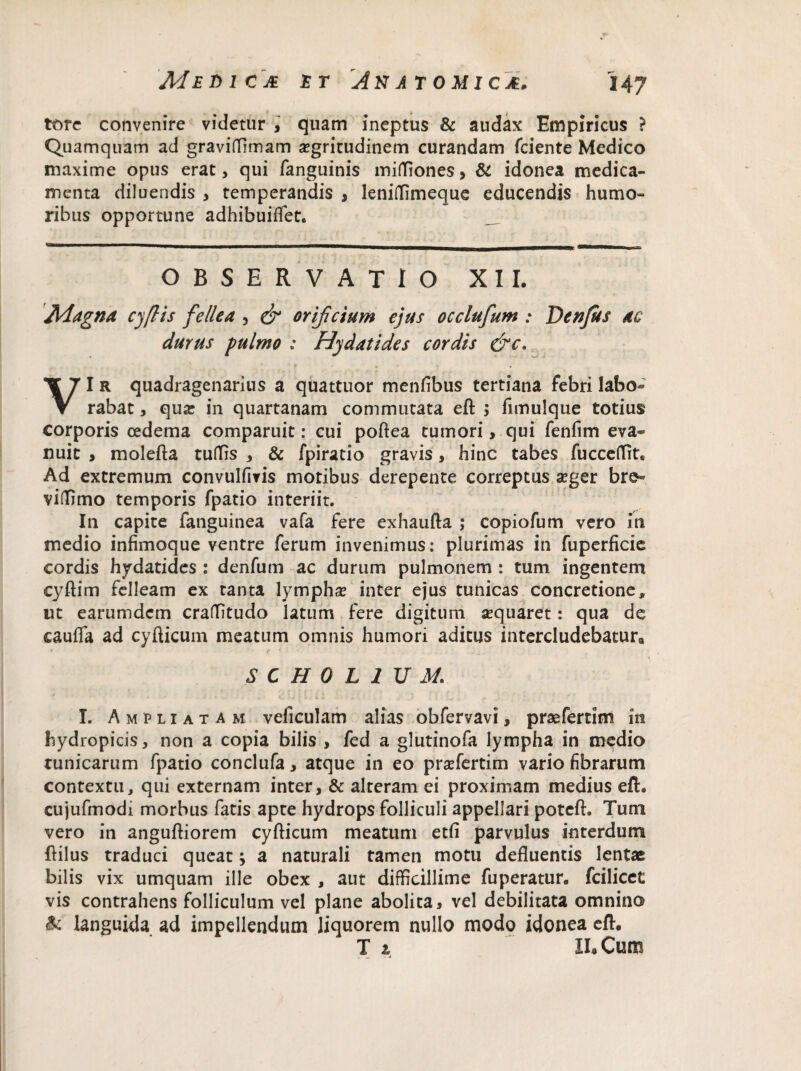 tore convenire videtur , quam ineptus & audax Empiricus ? Quamquam ad graviffimam aegritudinem curandam fciente Medico maxime opus erat, qui fanguinis mifliones> & idonea medica¬ menta diluendis , temperandis , leniffimeque educendis humo¬ ribus opportune adhibuiflet. OBSERVATIO XII. Magna cyflis fellea , & orificium ejus occlufum : Denjus ac durus pulmo : Hydatides cordis &c. VI r quadragenarius a quattuor menfibus tertiana febri labo¬ rabat , qua: in quartanam commutata eft ; fimulque totius corporis cedema comparuit: cui poftea tumori, qui fenfim eva¬ nuit , molefta tuffis , & fpiratio gravis, hinc tabes fuccetfit. Ad extremum convulfivis motibus derepente correptus seger bre- viffimo temporis fpatio interiit. In capite fanguinea vafa fere exhaufta ; copiofum vero in medio infimoque ventre ferum invenimus: plurimas in fuperficie cordis hydatides : denfum ac durum pulmonem : tum ingentem cyftim felleam ex tanta lymphas inter ejus tunicas concretione, ut earumdcm cralfitudo latum fere digitum aequaret: qua de cauffa ad cyfticum meatum omnis humori aditus intercludebatur,, SCH0L1UM I. Ampliatam veficulam alias obfervavi, praefertim in hydropicis, non a copia bilis , fed a glutinofa lympha in medio tunicarum fpatio conclufa, atque in eo praTertim vario fibrarum contextu, qui externam inter, & alteram ei proximam medius eft. cujufmodi morbus fatis apte hydrops folliculi appellari poteft. Tum vero in anguftiorem cyfticum meatum etfi parvulus interdum ftilus traduci queat; a naturali tamen motu defluentis lentae bilis vix umquam ille obex , aut difficillime fuperatur. fcilicet vis contrahens folliculum vel plane abolita, vel debilitata omnino & languida ad impellendum liquorem nullo modo idonea eft. T z IL Cum