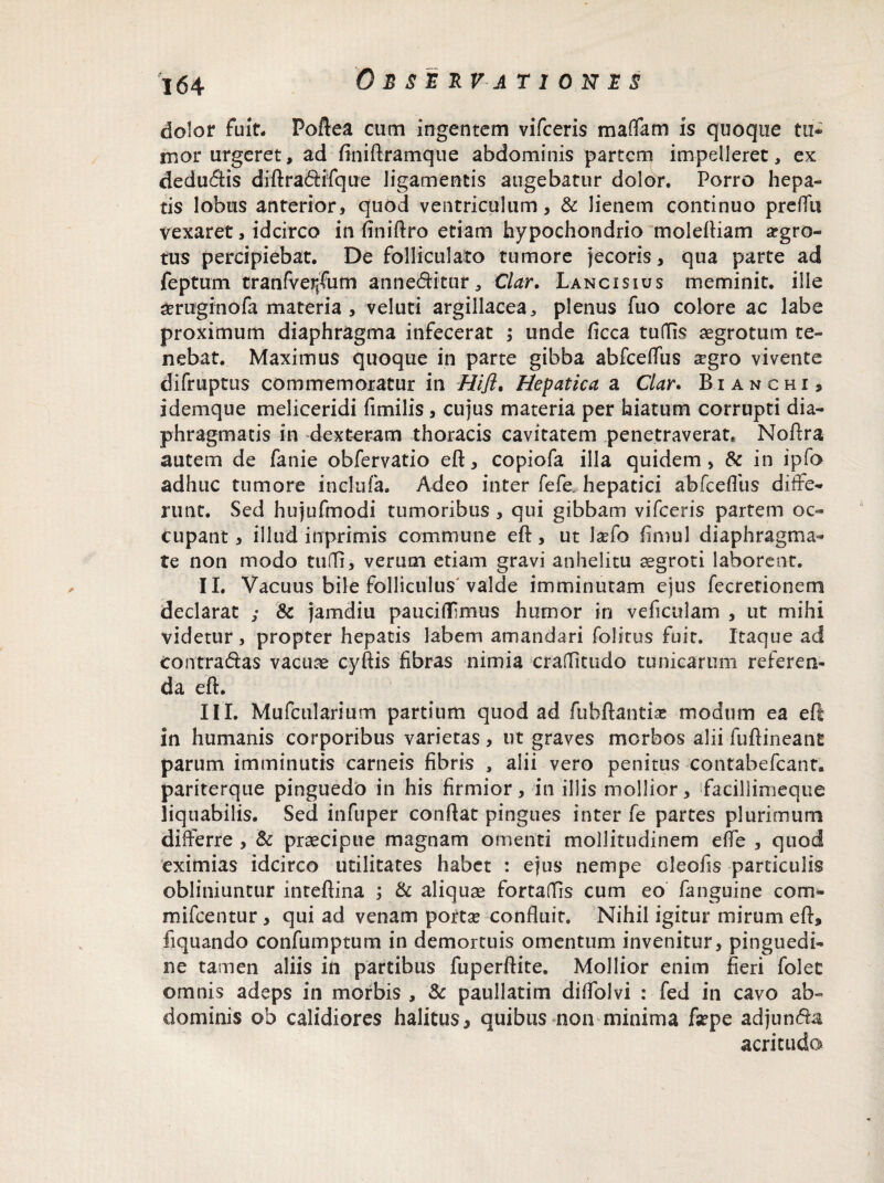 dolor fuit. Poftea cum ingentem vifceris maffam is quoque tu¬ mor urgeret, ad finiftramque abdominis partem impelleret, ex dedudis diftradifque ligamentis augebatur dolor. Porro hepa¬ tis lobus anterior, quod ventriculum, & lienem continuo preflu vexaret, idcirco in finiftro etiam hypochondrio molefKam aegro¬ tus percipiebat. De follicularo tumore jecoris, qua parte ad feptum tranfve^um anneditur, Clar. Lancisius meminit, ille &ruginofa materia , veluti argillacea, plenus fuo colore ac labe proximum diaphragma infecerat ; unde ficca tuflis aegrotum te¬ nebat. Maximus quoque in parte gibba abfceflus aegro vivente difruptus commemoratur in Hifl. Hepatica a Clar. Bianchi, idemque meliceridi fimilis, cujus materia per hiatum corrupti dia¬ phragmatis in dexteram thoracis cavitatem penetraverat. Noftra autem de fanie obfervatio eft, copiofa illa quidem, & in ipfo adhuc tumore inclufa. Adeo inter fefe. hepatici ab fc e filis diffe¬ runt. Sed hujufmodi tumoribus , qui gibbam vifceris partem oc¬ cupant , illud inprimis commune eft, ut lado fimul diaphragma¬ te non modo tufii, verum etiam gravi anhelitu aegroti laborent. II. Vacuus bile folliculus valde imminutam ejus fecretionem declarat ; & jamdiu paucifiimus humor in veficulam , ut mihi videtur , propter hepatis labem amandari folirus fuic. Itaque ad contradas vacuae cyftis fibras nimia craflitudo tunicarum referen¬ da efi:. III. Mufcularium partium quod ad fubftantise modum ea efi in humanis corporibus varietas, ut graves morbos alii fuftineant parum imminutis carneis fibris , alii vero penitus contabefcant. pariterque pinguedo in his firmior, in illis mollior, faciliimeque liquabilis. Sed infuper confiat pingues inter fe partes plurimum differre , & praecipue magnam omenti mollitudinem e fle , quod eximias idcirco utilitates habet : ejus nempe oleofis particulis obliniuntur intefiina ; & aliquae fortafiis cum eo fanguine com- mifcentur , qui ad venam pottse confluit. Nihil igitur mirum efi, fiquando confumptum in demortuis omentum invenitur, pinguedi¬ ne tamen aliis in partibus fuperftite. Mollior enim fieri folet omnis adeps in morbis , & paullatim diflolvi : fed in cavo ab¬ dominis ob calidiores halitus, quibus non minima fsepe adjunda acritudo