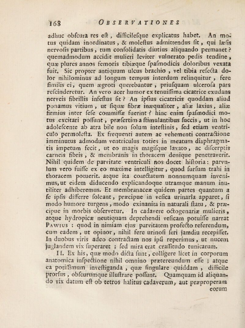 adhuc obfcura res efl , dificilefque explicatus habet. An moC tus quidam inordinatus , & molefius admittendus (it, qui laefis nervofis partibus, tum confolidatis diutius aliquando permanet? quemadmodum accidit mulieri leviter vulnerato pedis tendine , quae plures annos femoris tibi^que fpafmodicis doloribus vexata fuit. Sic propter antiquum ulcus brachio , vel tibia refeda do¬ lor nihilominus ad longum tempus interdum relinquitur , fere fimilis ei, quem aegroti querebantur , priufquam ulcerofa pars refcinderetur. An vero acer humor ex tenuifTrma cicatrice exudans nerveis fibrillis infefius fit ? An ipfius cicatricis qtioddam aliud ponamus vitium, ut fiquse fibra: inaequaliter , aliae laxius, aliae firmius inter fefe commiffae fuerint ? hinc enim (pafmodici mo¬ tus excitari poffunt, pracfertim a fHmulantibus fuccis > ut in hoc adolefcente ab atra bile non folum inteftinis, fed edam ventri¬ culo permolefta. Ex frequenti autem ac vehementi contradione imminutus admodum ventriculus toties in meatum diaphragma¬ tis impetum fecit, ut eo magis magi [que laxato , ac difcerptis carneis fibris , & membranis in thoracem denique penetraverit. Nihil quidem de parvitate ventriculi nos docet hiftoria: parvu¬ lum vero fuiffe ex eo maxime intelligitur, quod furfum trahi in thoracem potuerit, atque ita coardatum nonnumquam inveni¬ mus, ut eidem diducendo expiicandoque utramque manum inu¬ tiliter adhiberemus. Et membranacea: quidem partes quantum a fe ipfis differre foleant, pra:cipue in vefica urinaria apparet, (i modo humore turgens, modo exinanita in naturali fiatu, & prae¬ cipue in morbis obfervetur. In cadavere odogenaria: mulieris , atque hydropica: neutiquam deprehendi veneam potuiffe narrat Pawius : quod in nimiam ejus parvitatem profedo referendum, cum eadem , ut opinor, nihil fere urinofi feri jam diu recepiffet. In duobus viris adeo contradam nos ipfi reperimus, ut nucem juglandem vix fuperaret ; fed mira erat crafftudo tunicarum. II. Ex his, qua: modo dida funt, colligere licet in corporum anatomica infpedione nihil omnino pra:tereundum effe ; atque ea poti [limum inveftiganda , quae fingulare quiddam , difficile prorfus , obfcurumqiie illuflrare poffunt. Quamquam id aliquan¬ do vix datum efl ob tetros halitus cadaverum} aut praeproperam eorum