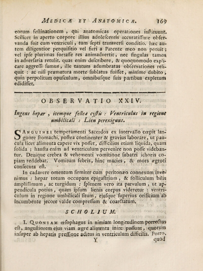 eorum feftinationem , qtli anatomicas operationes inPituunr. Scilicet in aperto corpore illius adolefcentis accuratidrme obfer- vanda fuit cum ventriculi , tum fepti transverfi conditio, hxc au¬ tem diligentior perquifitio vel fieri a Parente meo non potuit; vel ipfe plurimas fortafle res animadvertit, nec fingulas tamen in adverfaria retulit, quas enim deferibere, & quoquomodo expli¬ care aggredi fumus, ille tantum adumbratas obfervationes reli¬ quit : ac nifi praematura morte fublatus fu i det , minime dubito, quin perpolitum opufculum, omnibufque fuis partibus expleturti edidifiet. t *. i c' , •- 'i ; ' il O * i j t t i l > i'. t i OBSERVATIO XXIV. Ingens hepar , itemque fellea cjflis : Ventriculus in regione umbilicali : Lien perexiguus. SAnguinei temperamenti Sacerdos ex intervallo coepit lan¬ guore ftomachi, poftea continenter & gravius laborare, ut pau¬ cula licet alimenta capere vix podet, difficilius etiam liquida, quam folida ; haufta enim ad ventriculum pervenire non pofie videban¬ tur. Denique crebra & vehementi vomitione fubatri ichoris co¬ piam reddebat. Vomitum febris, hinc macies, & mors aegroti confecuta eft. In cadavere omentum firmiter cum peritoneo connexum inve¬ nimus : hepar totum occupans epigaftrium , & folliculum bilis amplidimum , ac turgidum ; fplenem vero ita parvulum , ut ap¬ pendicula potius, quam ipfum lienis corpus videretur : ventri¬ culum in regione umbilicali fitum, ejufque fuperius orificium ab incumbente jecore valde compreffum & coanftaturrt. • Mt SCH0L1UM.  ! • ^ .... j - , ,v>v tr • ... 'hi y> mip I. Quoniam cefophagus in nimiam longitudinem porredus eft, anguftiorem ejus viam aegre alimenta inire podunt, quorum infuper ab hepatis preflione aditus in ventriculum difficilis. Porro, X quod