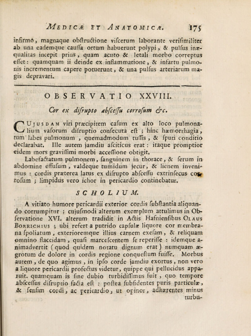 infirmd, magnaque obflrudione vifcerum laborante verifimiliter ab una eademque caufla ortum habuerunt polypi, & pulfus inar- qualicas incepit prius , quam acuto & letali morbo correptus eflet: quamquam ii deinde ex inflammatione, & infartu pulmo¬ nis incrementum capere potuerunt, & una pulfus arteriarum ma¬ gis depravari.. OBSERVATIO XXVIII. Cor ex difrupto abfcefu corrofum &c. CUjus dam viri praecipitem cafum ex alto loco pulmona¬ lium vaforum difruptio confecuta efl: ; hinc haemorrhagia, tum labes pulmonum , quemadmodum rudis , & fputi conditio declarabat. Ille autem jamdiu afciticus erat : itaque promptior «idem mors graviflimi morbi acceflione obtigit. Labefactatum pulmonem, fanguinem in thorace, & ferum in abdomine eflufum , valdeque tumidum jecur, &c lienem inveni¬ mus : cordis praeterea latus ex difrupto abfceflu extrinfecus cofgr rofum ; limpidus vero ichor in pericardio continebatur. S C R 0 L 1 U M. A vitiato humore pericardii exterior cordis fubftantia aliquan¬ do corrumpitur ; cujufmodi alterum exemplum attulimus in Ob- fervatione XVI. alterum tradidit in Adis Hafnienfibus Olaus Borrichius 5 ubi refert a putrido eapfular liquore cor membra¬ na fpoliatum , exterioremque illius carnem exefam , & reliquam omnino flaccidam , quafi marcefcentem fe reperifle : idemque a- nimadvertit (quod quidem notatu dignum erat) numquam ae¬ grotum de dolore in cordis regione conqueflum fu i fle. Morbus autem , de quo agimus , in ipfo corde jamdiu exortus, non vero a liquore pericardii profedus videtur, quippe qui pellucidus appa*- ruit, quamquam is flne dubio turbidifllmus fuit , quo tempore abfceflus difruptio fada efl: ; poftea fubfidentes puris particula?, Sc fenfim cordi, ac pericardio, ut opinor, adherentes minus turbis