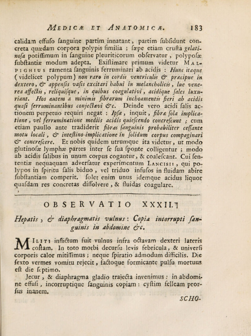 calidam effufo fanguine partim innatant, partim fubfidunt con¬ creta quaedam corpora polypis fimilia ; fsepe etiam crufta gelati- nofa potinfimum in fangnine pleuriticorum obfervatur , polypofae fubftantia? modum adepta. Exiflimare primum videtur M a l- p i g h i u s ramenta fanguinis ferruminari ab acidis : Hunc itaque (videlicet polypum) non raro in cordis ventriculis & pracipue in dextero, & appenfis vafis excitari habui in melancholicis, lue vene- rea affeffis , reliquifque, in quibus coagulativi, acidique fales luxu- riant. Hos autem a minimis fibrarum inchoamentis fieri ab acidis quafi ferruminantibus conjeffavi &c. Deinde vero acidi falis ac¬ tionem perpetuo requiri negat : Jpfie, inquit, fibra fola implica¬ tione , vel ferruminatione mediis acidis quiefcendo concrefcunt ; cum etiam paullo ante tradiderit fibras fanguinis probabiliter ceffante motu locali , & inteftino'implicatione in [olidum corpus compaginari & concrefcere. Et nobis quidem utrumque ita videtur, ut modo glutinofae lymphae partes inter fe fua fponte colligentur ; modo ab acidis falibus in unum corpus cogantur, & coalefcant. Cui fen- tentice nequaquam adverfatur experimentum Lancisii , qui po¬ lypos in fpiritu falis biduo , vel triduo infufos in fluidam abire fubftantiam comperic. folet enim unus idemque acidus liquor quafdam res concretas diflolvere , & fluidas coagulare. i OBSERVATIO XXXI 1.1 Hepatis ) & diaphragmatis vulnus: Copia incorrupti [an¬ guinis in abdomine &c. MIliti infli&um fuit vulnus infra oftavam dexteri lateris coAam. In toto morbi decurfu levis febricula, & univerfi corporis calor mitiffimus; neque fpiratio admodum difficilis. Die fexto vermes vomitu rejecit , fa&oque formicante pulfu mortuus eft die ftptimo. Jecur , & diaphragma gladio traje&a invenimus ; in abdomi¬ ne. effufi , incorruptique fanguinis copiam : cyftim felleam pror- fus inanem. SCHQ-