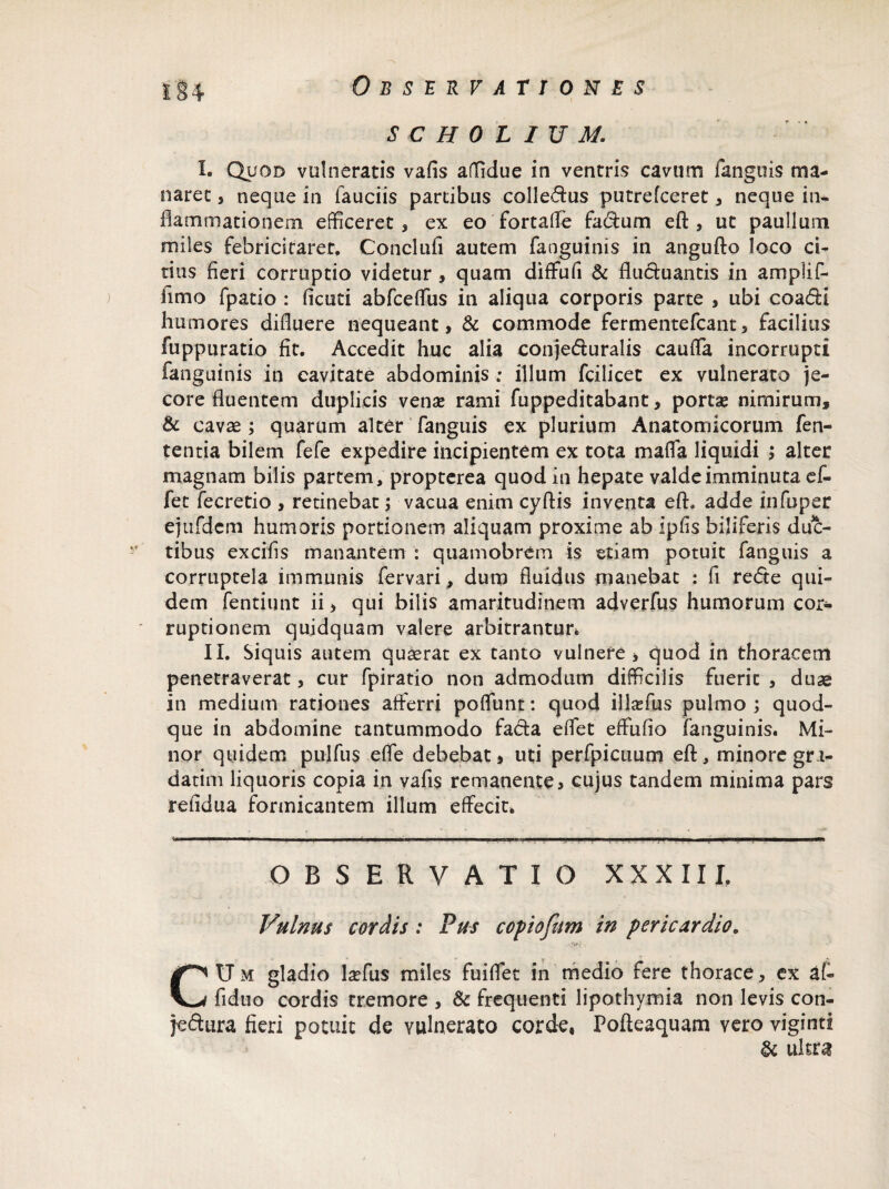 - * scholium: I. Quod vulneratis vafis affidue in ventris cavum fanguis ma¬ naret 3 neque in fauciis partibus colle&us putrefceret3 neque in* flammationem efficeret 3 ex eo fortaffe fa&um eft, ut paullum miles febricitaret. Conclufi autem fanguinis in angufto loco ci¬ tius fieri corruptio videtur, quam diffufi & fluctuantis in amplif- fimo fpatio : ficuti abfceffus in aliqua corporis parte s ubi coa&i humores difluere nequeant , & commode fermentefcant 3 facilius fuppuratio fit. Accedit huc alia conje&uralis cauffa incorrupti fanguinis in cavitate abdominis ; illum fcilicet ex vulnerato je¬ core fluentem duplicis venae rami fuppeditabant y portae nimirum, & cavae ; quarum alter fanguis ex plurium Anatomicorum fen- tentia bilem fefe expedire incipientem ex tota maffa liquidi 3 alter magnam bilis partem, propterea quod in hepate valde imminuta ef« fet fecretio , retinebat; vacua enim cyflis inventa eft. adde infuper ejufdem humoris portionem aliquam proxime ab ipfis biliferis duc¬ tibus excifis manantem : quamobrem is etiam potuit fanguis a corruptela immunis fervari, dum fluidus manebat : fi re<5te qui¬ dem fentiunt ii > qui bilis amaritudinem adverfus humorum cor¬ ruptionem quidquam valere arbitrantur* II. Siquis autem quaerat ex tanto vulnere > quod in thoracem penetraverat, cur fpiratio non admodum difficilis fuerit 3 duae in medium rationes afferri poffunt: quod illasfus pulmo ; quod¬ que in abdomine tantummodo facta effet effufio fanguinis. Mi¬ nor quidem pulfus effe debebat» uti perfpicuum eft, minore gri- datim liquoris copia in vafis remanente» cujus tandem minima pars refidua formicantem illum effecit* ,ji 1 —1 ' ~ 1 ... i .—■■■ . '■ '-1.1 — OBSERVATIO XXXIII. Vulnus cordis: Pus copiofam in pericardio. CUm gladio laffus miles fuiffet in medio fere thorace, ex af« fiduo cordis tremore , & frequenti lipothymia non levis con- jeftura fieri potuit de vulnerato corde, Pofteaquam vero viginti & ultra