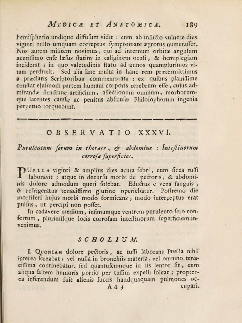 hemifpherio undique difFufum vidit : cum ab inflido vulnere dies viginti nullo umquam correptus fymptomate a?grotus numerafiet. Nos autem militem novimus, qui ad internum orbita? angulum acutidimo enfe la?fus ftatim in caliginem oculi, & hemiplegiam inciderat ; in quo valetudinis ftatu ad annos quamplurimos vi¬ tam perduxit. Sed alia fane multa in hanc rem praetermittimus a praeclaris Scriptoribus commemorata : ex quibus planidime condat ejufmodi partem humani corporis cerebrum ede, cujus ad¬ miranda? flrudura? artificium, affedionum omnium, morborum¬ que latentes cauda? ac penitus abftrufae Philofophorum ingenia perpetuo torquebunt. OBSERVATIO XXXVI. Purulentum ferum in thorace , & abdomine : Intejlinorum corrofa fuperfictes. PUella viginti & amplius dies acuta febri, cum ficca tuiTi laboravit ; atque in decurfu morbi de pedoris, & abdomi¬ nis dolore admodum queri folebat. Edudus e vena fanguis , & refrigeratus tenaciflimo glutine operiebatur. Poftremo die mortiferi hujus morbi modo formicans , modo interceptus erat pulfus, ut percipi non pofler. In cadavere medium, infimumque ventrem purulento fero con¬ fertum , plurimifque locis corrofam inteftinorum fuperficiem im* venimus. SCH0L1UM. I. Quoniam dolore pedoris, ac tudi laborans Puella nihil interea fcreabat; vel nulla in bronchiis materia, vel omnino tena- cidima continebatur, fed quantufcumque in iis lentor fit, cum aliqua faltem humoris portio per tudim expelli foleat ; propter- ea inferendum fuit alienis fuccis haudquaquam pulmones oc- A a y cupari.