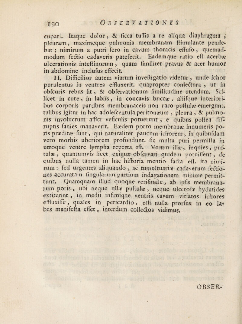 cupari. Itaque dolor , & ficca tuffis a re aliqua diaphragma , pleuram, maximeque pulmonis membranam ftimulante pende¬ bat ; nimirum a putri fero in cavum thoracis effufo , quemad¬ modum fe&io cadaveris patefecit. Eademque ratio eft acerbas ulcerationis inteftinorum , quam fimiliter pravus Sc acer humor in abdomine inclufus effecit, II, Difficilior autem viarum inveftigatio videtur, unde ichor purulentus in ventres effluxerit, quapropter conje&ura , ut in obfcuris rebus fit, & obfervationum fimilitudine utendum. Sci¬ licet in cute, in labiis, in concavis buccas, aliifque interiori¬ bus corporis partibus membranaceis non raro puftulae emergunt, talibus igitur in hac adolefcentula peritoneum , pleura , & pulmo¬ nis involucrum affici veficulis potuerunt , e quibus poftea dif- ruptis fanies manaverit. Eaedem porro membranae innumeris po- ris praeditas funt, qui naturaliter paucum ichorem , in quibufdam vero morbis uberiorem profundunt, fic multa puri permifta in utroque ventre lympha reperta eft. Verum illae, inquies, puf- tulae , quantumvis licet exigua? obfervari quidem potuiffent, de quibus nulla tamen in hac hiftoria mentio fada eft. ita nimi¬ rum : fed urgentes aliquando , ac tumultuarias cadaverum fe-fiio^ nes accuratam lingularum partium indagationem minime permit¬ tunt. Quamquam illud quoque verifimiJe, ab ipfis membrana¬ rum poris > ubi neque ullae puftula?, neque ulccrofe hydatides extiterinc , in medii infimique ventris cavum vitiatos * ichores effluxifte, quales in pericardio, etfi nulla prorfus in eo la«* bes manifefta effet, interdum colledos vidimus.