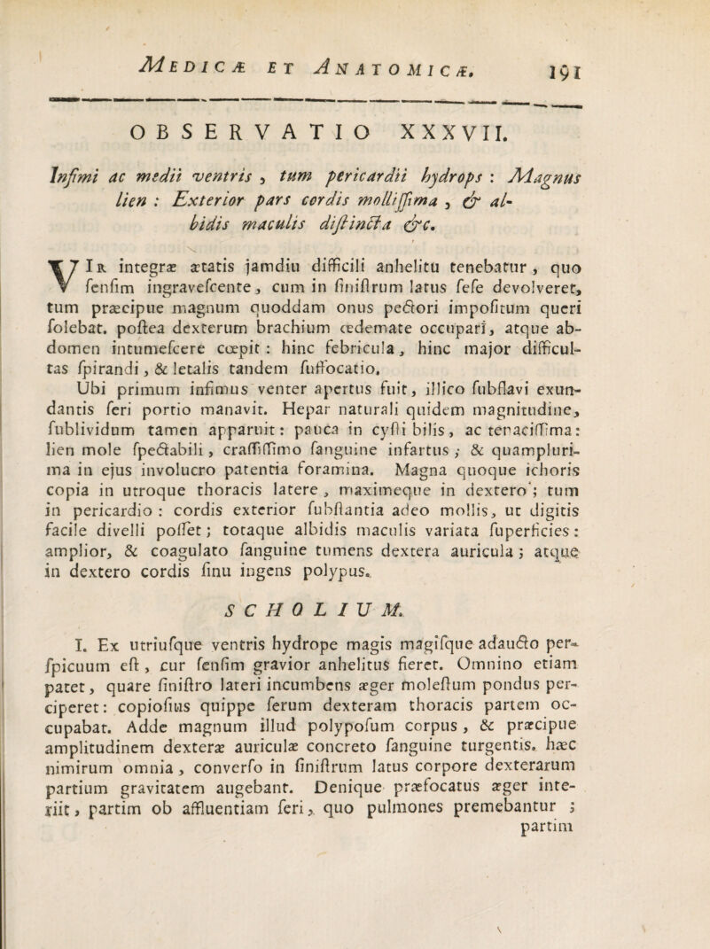 «OMM— -■■■■— — ■■ i — ■ ■■■ — ^ — - - - - -j __ „ OBSERVATIO XXXVII. Infimi ac medii ventris , tum pericardii hydrops : Magnus lien : Exterior pars cordis mollijfima 3 & al¬ bidis maculis difiincla &c. t \ i VIr integras astatis jamdiu difficili anhelitu tenebatur, quo fenfim ingravefcente, cum in finiflrum latus fefe devolveret, tum praecipue magnum quoddam onus pedtori impolitum queri folebat. poftea dexterum brachium ce de mate occupari, atque ab¬ domen intumefcere coepit: hinc febricula, hinc major difficul¬ tas fpirandi, & letalis tandem fuffocatio. Ubi primum infimus venter apertus fuit, ilIico fubflavi exun¬ dantis feri portio manavit. Hepar naturali quidem magnitudine, fublividnm tamen apparuit: pauca in cyfli bilis, ac tenaciffima: lien mole fpe&abili, craffiffimo fanguine infartus ,* & quam pluri¬ ma in ejus involucro patentia foramina. Magna quoque ichoris copia in utroque thoracis latere , itiaximeque in dextero*; tum in pericardio : cordis exterior fubflantia adeo mollis, ut digitis facile divelli pollet; totaque albidis maculis variata fuperficies: amplior, & coagulato fanguine tumens dextera auricula ; atque in dextero cordis finu ingens polypus. S C H 0 L IU M. I. Ex utriufque ventris hydrope magis magifque adaudo per- fpicuum eft , cur fenfim gravior anhelitus fieret. Omnino etiam patet, quare finiftro lateri incumbens aeger moleflum pondus per¬ ciperet : copiofius quippe ferum dexteram thoracis partem oc¬ cupabat. Adde magnum illud polypofum corpus , & praecipue amplitudinem dexterae auriculae concreto fanguine turgentis, haec nimirum omnia, converfo in finiflrum latus corpore dexterarum partium gravitatem augebant. Denique praefocatus aeger inte- yiit j partim ob affluentiam feri> quo pulmones premebantur ; parti m