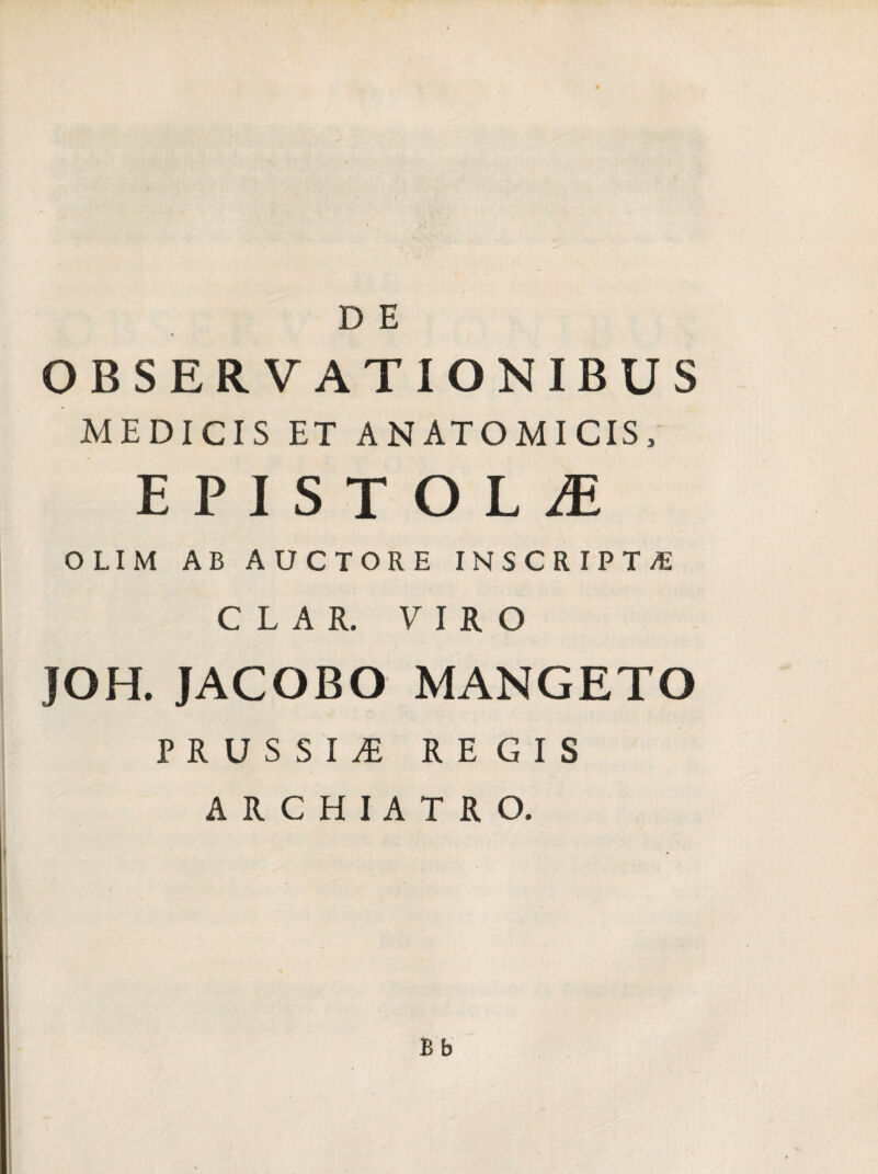 D E OBSERVATIONIBUS MEDICIS ET ANATOMICIS, EPISTOLA OLIM AB AUCTORE INSCRIPTA C L A R. VIRO JOH. JACOBO MANGETO PRUSSI^ REGIS ARCHIATRO. Bb