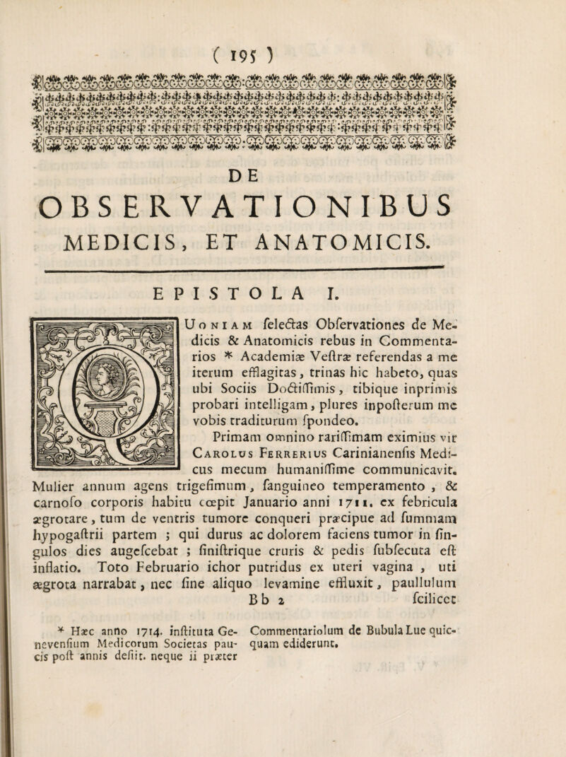 ( 19 S ) D E OBSERVATIONIBUS MEDICIS, ET ANATOMICIS. EPISTOLA I. Uoniam feledas Obfervationes de Me¬ dicis & Anatomicis rebus in Commenta¬ rios * Academiae Veflrae referendas a me iterum efflagitas, trinas hic habeto, quas ubi Sociis Dodifiimis, tibique inprimis probari intelligam, plures inpofterum me vobis traditurum fpondeo. Primam omnino rarifflmam eximius vir Carolus Ferrerius Carinianenfis Medi¬ cus mecum humaniffime communicavit. Mulier annum agens trigefimum, fanguineo temperamento , & carnofo corporis habitu coepit Januario anni 1711. ex febricula aegrotare, tum de ventris tumore conqueri praecipue ad fummana hypogaftrii partem ; qui durus ac dolorem faciens tumor in fin- gulos dies augefcebat ; finiftrique cruris & pedis fubfecuta eft inflatio. Toto Februario ichor putridus ex uteri vagina , uti aegrota narrabat, nec fine aliquo levamine effluxit, paullulum B b 2 fciliccc * Haec anno 1714. inftituta Ge- Commentariolum de Bubula Lue quic- nevenfium Medicorum Societas pau~ quam ediderunt,