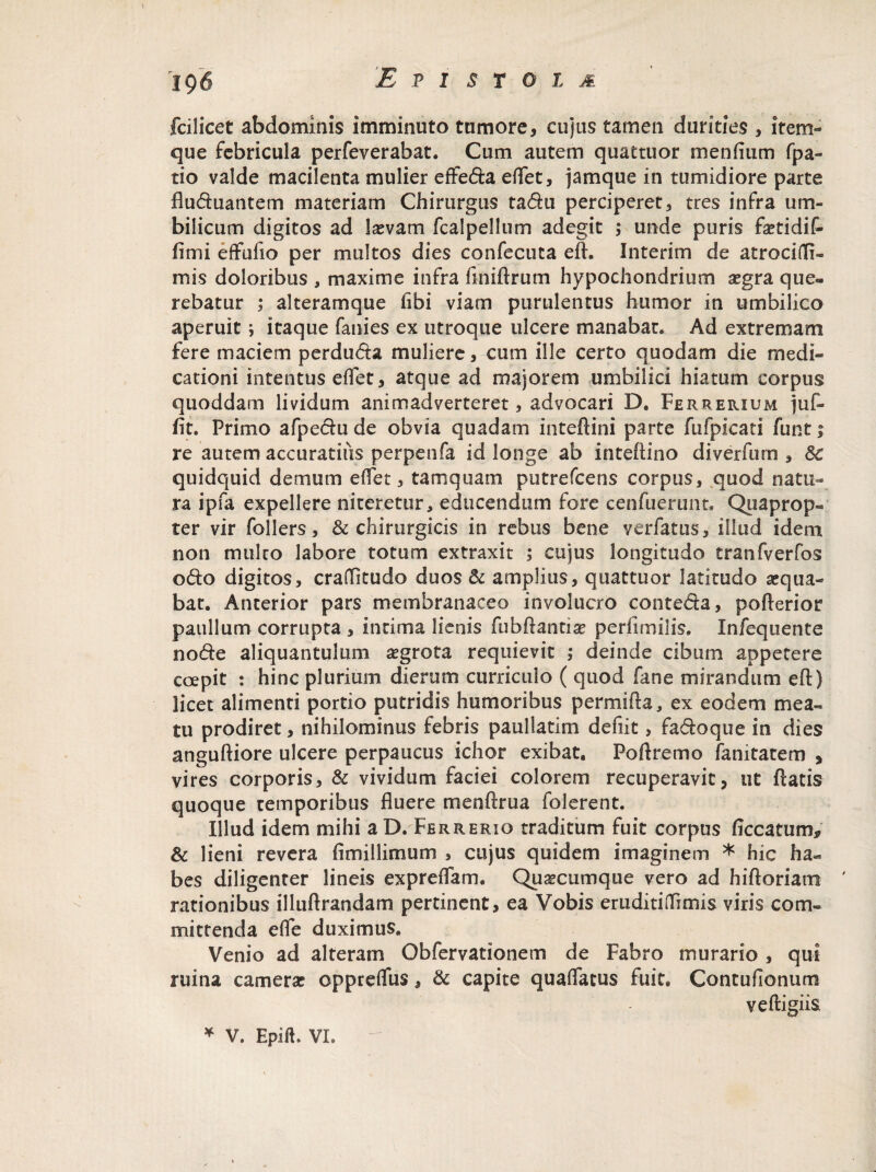 fcilicet abdominis imminuto tumore, cujus tamen durities , item- que febricula perfeverabat. Cum autem quattuor m erilium fpa- tio valde macilenta mulier effeda effet, jamque in tumidiore parte fluduantem materiam Chirurgus tadu perciperet, tres infra um¬ bilicum digitos ad laevam fcalpellum adegit ,* unde puris fetidif- fimi effufio per multos dies confecuta eft. Interim de atrocifli- mis doloribus , maxime infra finiftrum hypochondrium aegra que¬ rebatur ; alteramque fibi viam purulentus humor in umbilico aperuit ; itaque fanies ex utroque ulcere manabat. Ad extremam fere maciem perduda muliere, cum ille certo quodam die medi¬ cationi intentus effet, atque ad majorem umbilici hiatum corpus quoddam lividum animadverteret, advocari D. Ferrerium juf- fit. Primo afpedu de obvia quadam inteftini parte fufpicati funt 1 re autem accuratiiis perpenfa id longe ab inteftino diverfurn , Sc quidquid demum effet, tamquam putrefcens corpus, quod natu¬ ra ipfa expellere niteretur, educendum fore cenfuerunt* Quaprop- ter vir follers, & chirurgicis in rebus bene verfatus, illud idem non multo labore totum extraxit ; cujus longitudo tranfverfos odo digitos, craditudo duos St amplius, quattuor latitudo aequa¬ bat. Anterior pars membranaceo involucro conteda, pofterios? paullum corrupta , intima lienis fubflantite perfimilis. Infequente node aliquantulum aegrota requievit ; deinde cibum appetere coepit : hinc plurium dierum curriculo ( quod fane mirandum eft) licet alimenti portio putridis humoribus permifta, ex eodem mea¬ tu prodiret, nihilominus febris paullatkn defiit, fadoque in dies anguftiore ulcere perpaucus ichor exibat, Poftremo fanitatem , vires corporis. St vividum faciei colorem recuperavit, ut flatis quoque temporibus fluere m en (trua Tolerent. Illud idem mihi aD. Ferrerio traditum fuit corpus ficcatum* St lieni revera fimillimum , cujus quidem imaginem * hic ha¬ bes diligenter lineis expreffam. Quaecumque vero ad hiftoriatn rationibus illuflrandam pertinent, ea Vobis eruditiflTimis viris com¬ mittenda efle duximus. Venio ad alteram Obfervationem de Fabro murario , qui ruina camerae oppreffus, St capite quaffatus fuit, Contufionum veftigiis * V. Epifl. VI.